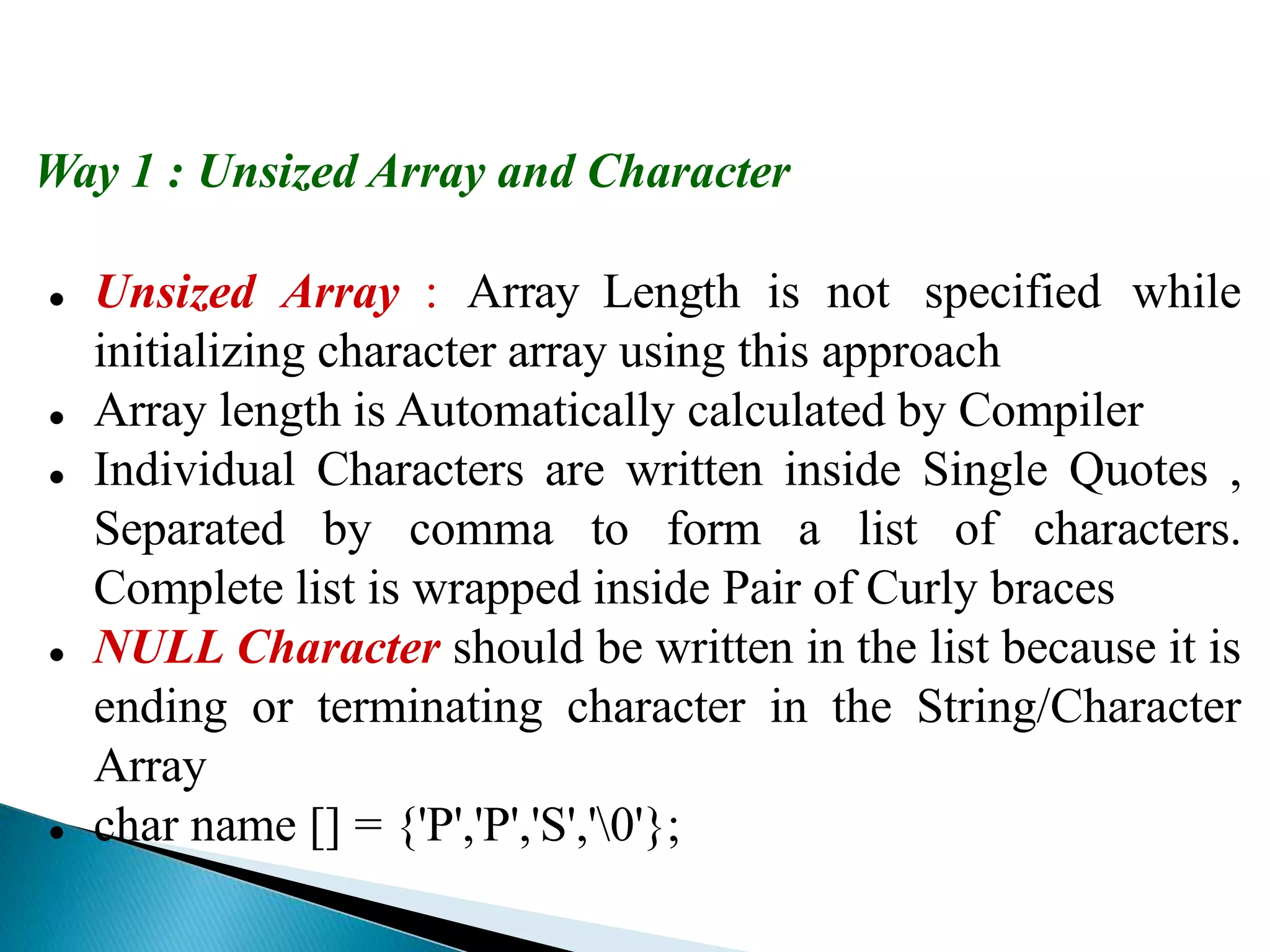 Way 1 : Unsized Array and Character
 Unsized Array : Array Length is not specified while
initializing character array using this approach
 Array length is Automatically calculated by Compiler
 Individual Characters are written inside Single Quotes ,
Separated by comma to form a list of characters.
Complete list is wrapped inside Pair of Curly braces
 NULL Character should be written in the list because it is
ending or terminating character in the String/Character
Array
 char name [] = {'P','P','S','0'};
 