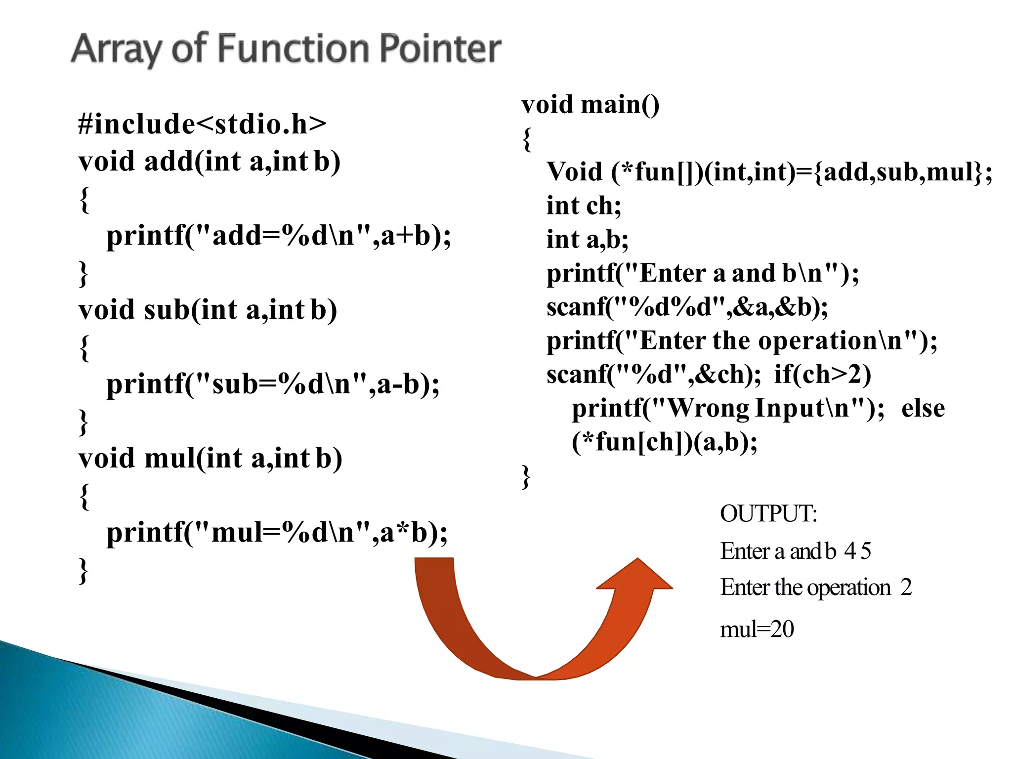 #include<stdio.h>
void add(int a,int b)
{
printf("add=%dn",a+b);
}
void sub(int a,int b)
{
printf("sub=%dn",a-b);
}
void mul(int a,int b)
{
printf("mul=%dn",a*b);
}
void main()
{
Void (*fun[])(int,int)={add,sub,mul};
int ch;
int a,b;
printf("Enter a and bn");
scanf("%d%d",&a,&b);
printf("Enter the operationn");
scanf("%d",&ch); if(ch>2)
printf("Wrong Inputn"); else
(*fun[ch])(a,b);
}
OUTPUT:
Enter a andb 45
Enter theoperation 2
mul=20
 