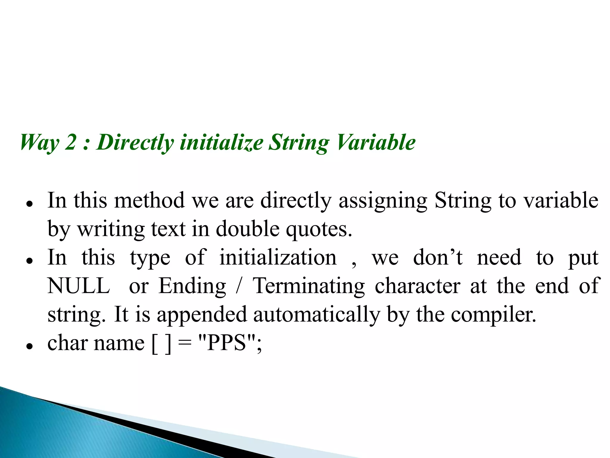 Way 2 : Directly initialize String Variable
 In this method we are directly assigning String to variable
by writing text in double quotes.
 In this type of initialization , we don’t need to put
NULL or Ending / Terminating character at the end of
string. It is appended automatically by the compiler.
 char name [ ] = "PPS";
 