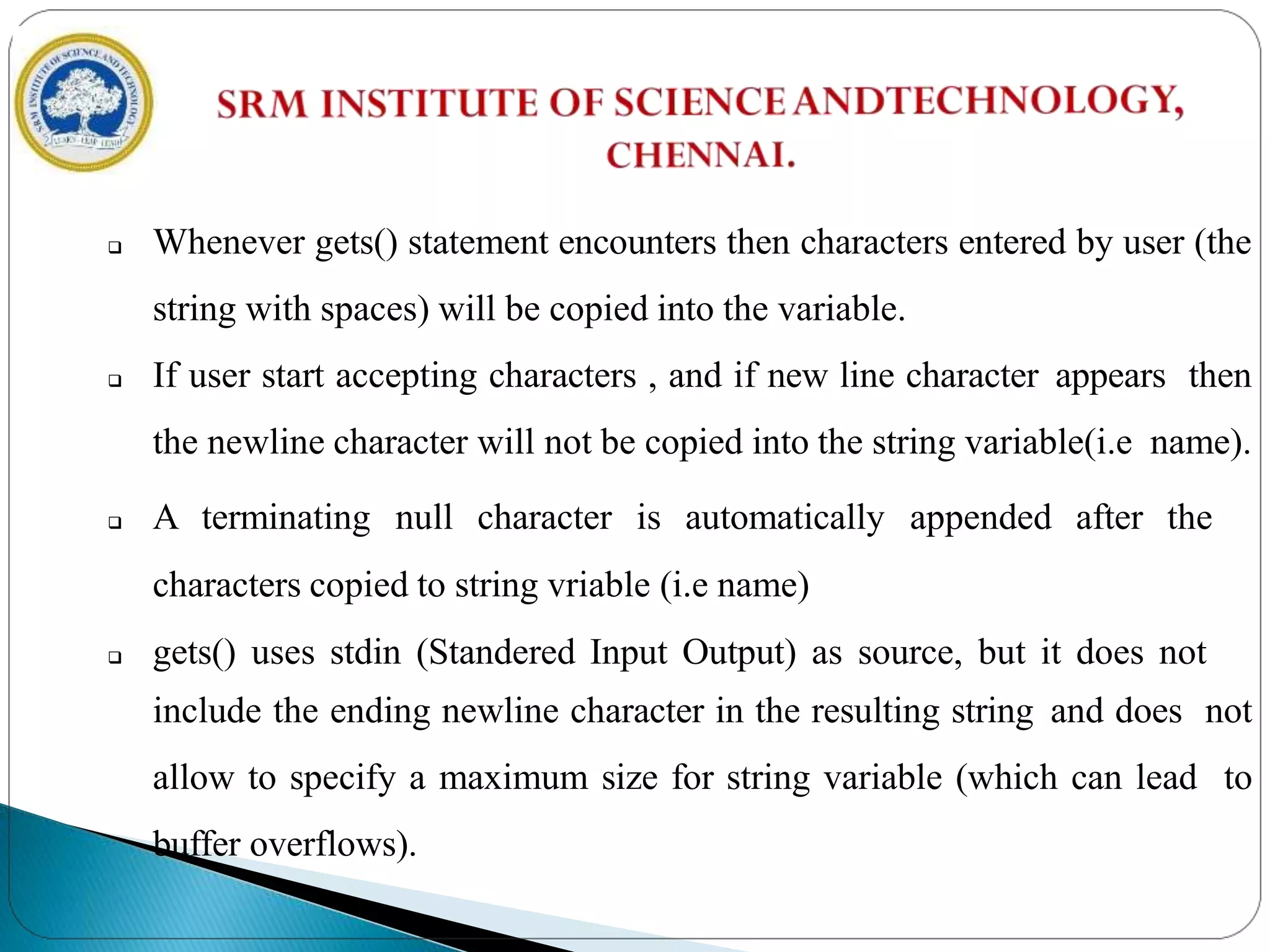  Whenever gets() statement encounters then characters entered by user (the
string with spaces) will be copied into the variable.
 If user start accepting characters , and if new line character appears then
the newline character will not be copied into the string variable(i.e name).
 A terminating null character is automatically appended after the
characters copied to string vriable (i.e name)
 gets() uses stdin (Standered Input Output) as source, but it does not
include the ending newline character in the resulting string and does not
allow to specify a maximum size for string variable (which can lead to
buffer overflows).
 