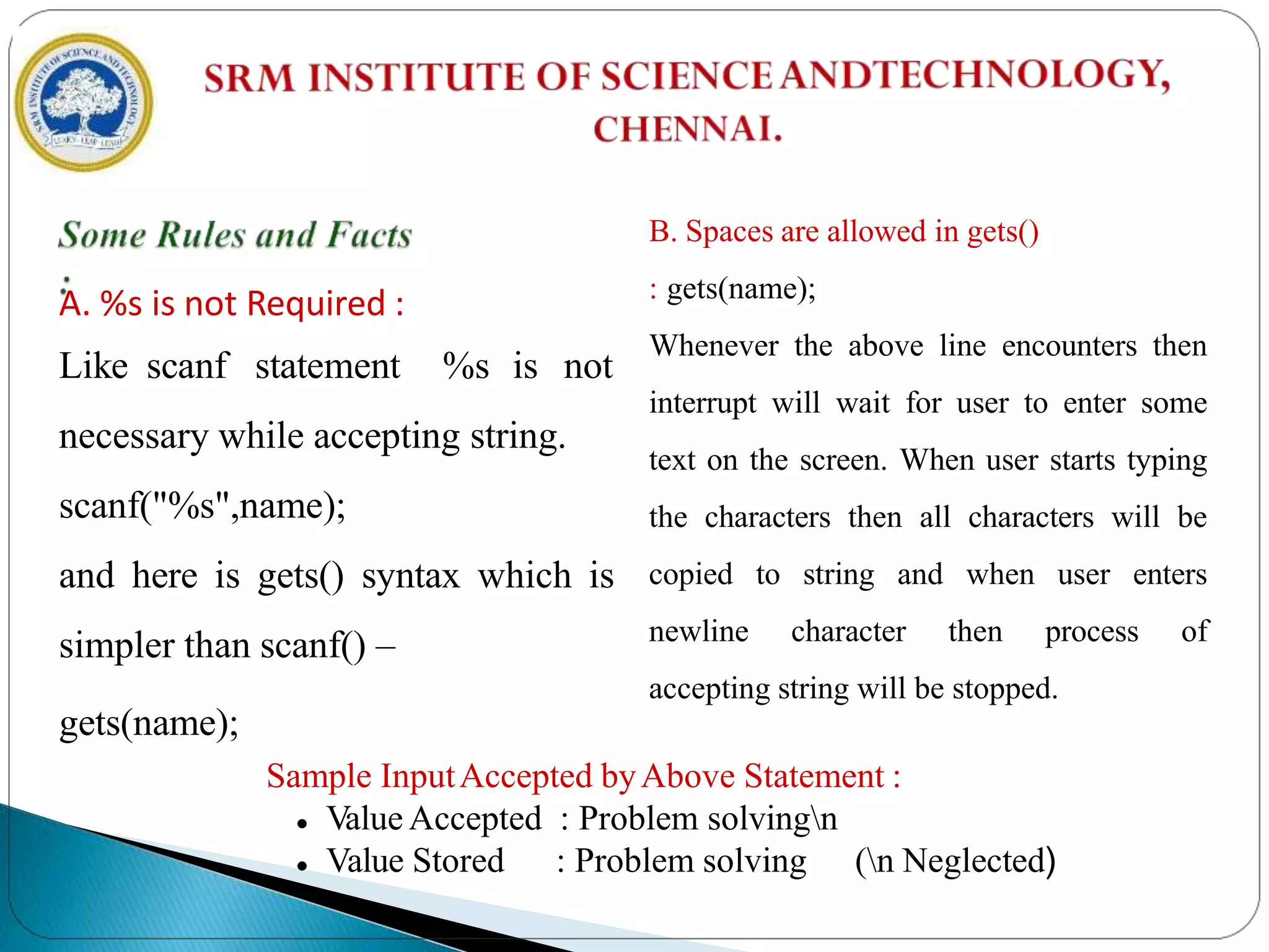 A. %s is not Required :
Like scanf statement %s is not
necessary while accepting string.
scanf("%s",name);
and here is gets() syntax which is
simpler than scanf() –
gets(name);
B. Spaces are allowed in gets()
: gets(name);
Whenever the above line encounters then
interrupt will wait for user to enter some
text on the screen. When user starts typing
the characters then all characters will be
copied to string and when user enters
newline character then process of
accepting string will be stopped.
Sample InputAccepted byAbove Statement :
 Value Accepted : Problem solvingn
 Value Stored : Problem solving (n Neglected)
 