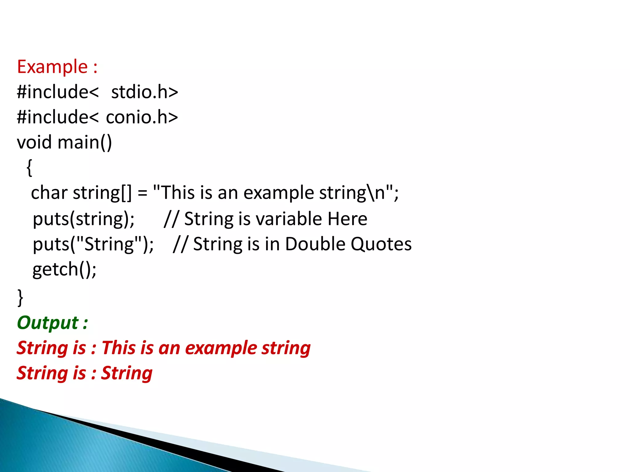Example :
#include< stdio.h>
#include< conio.h>
void main()
{
char string[] = "This is an example stringn";
// String is variable Here
// String is in Double Quotes
puts(string);
puts("String");
getch();
}
Output :
String is : This is an example string
String is : String
 