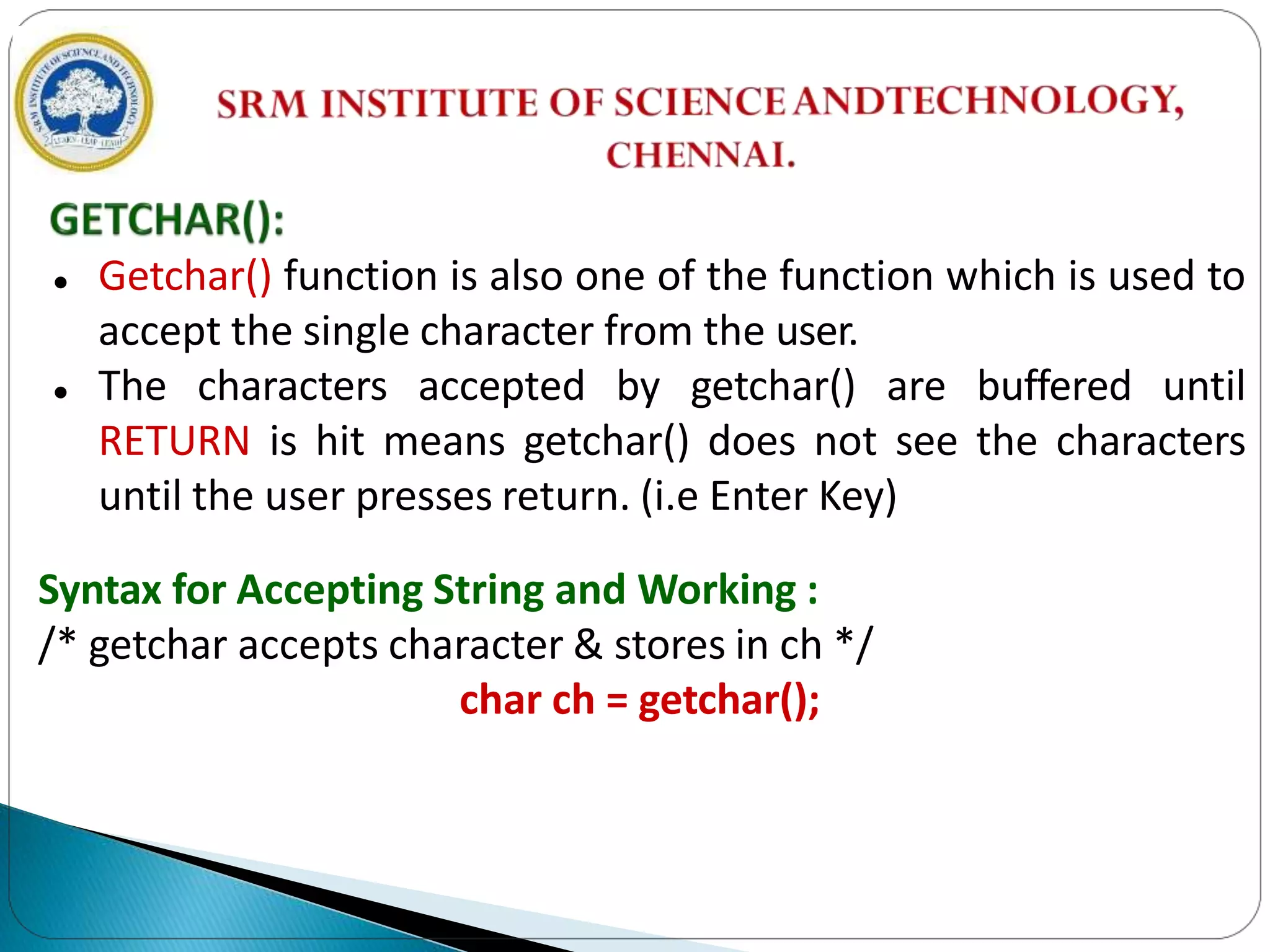  Getchar() function is also one of the function which is used to
accept the single character from the user.
 The characters accepted by getchar() are buffered until
RETURN is hit means getchar() does not see the characters
until the user presses return. (i.e Enter Key)
Syntax for Accepting String and Working :
/* getchar accepts character & stores in ch */
char ch = getchar();
 