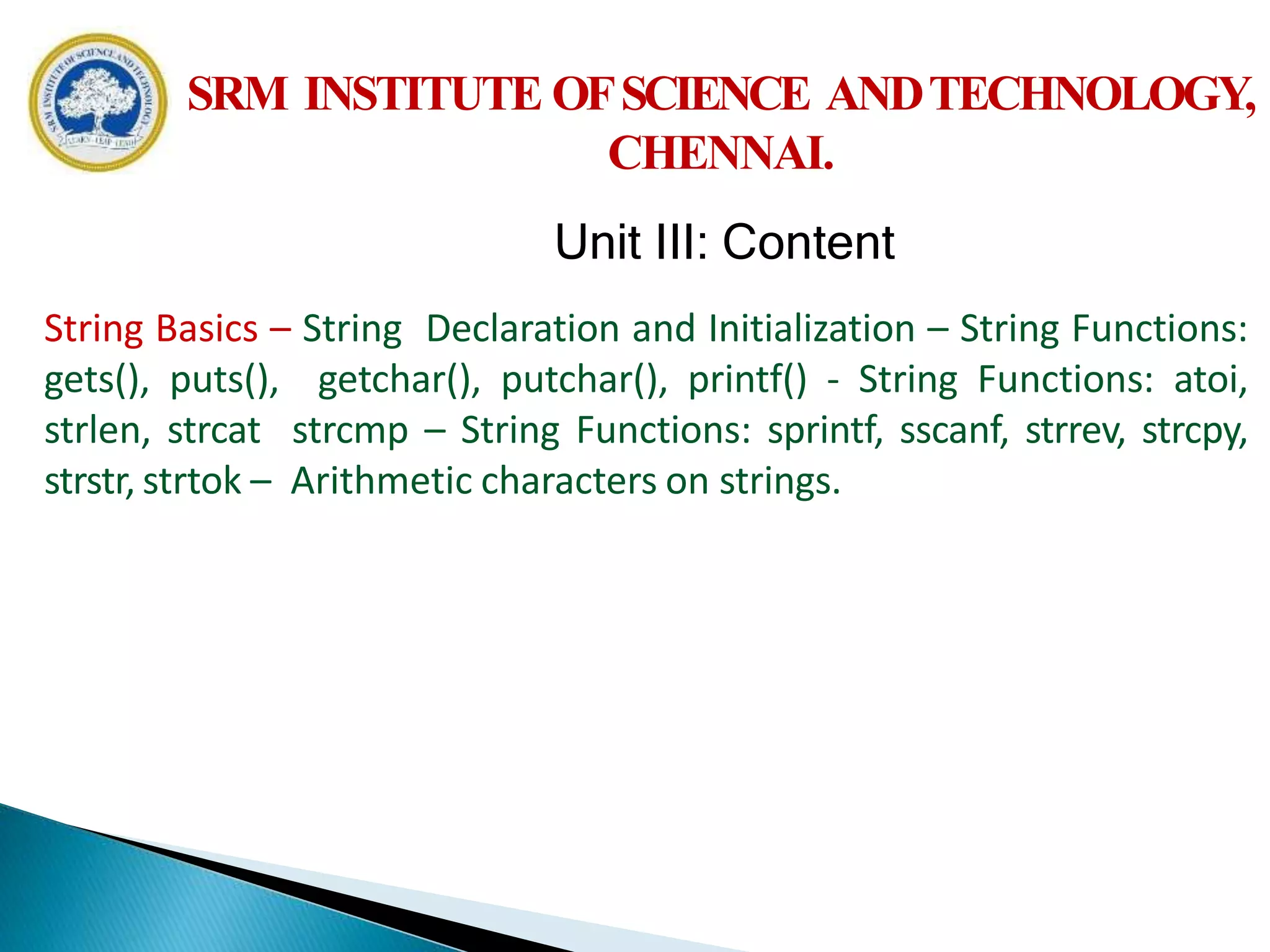 String Basics – String Declaration and Initialization – String Functions:
gets(), puts(), getchar(), putchar(), printf() - String Functions: atoi,
strlen, strcat strcmp – String Functions: sprintf, sscanf, strrev, strcpy,
strstr, strtok – Arithmetic characters on strings.
SRM INSTITUTE OFSCIENCE ANDTECHNOLOGY,
CHENNAI.
Unit III: Content
 