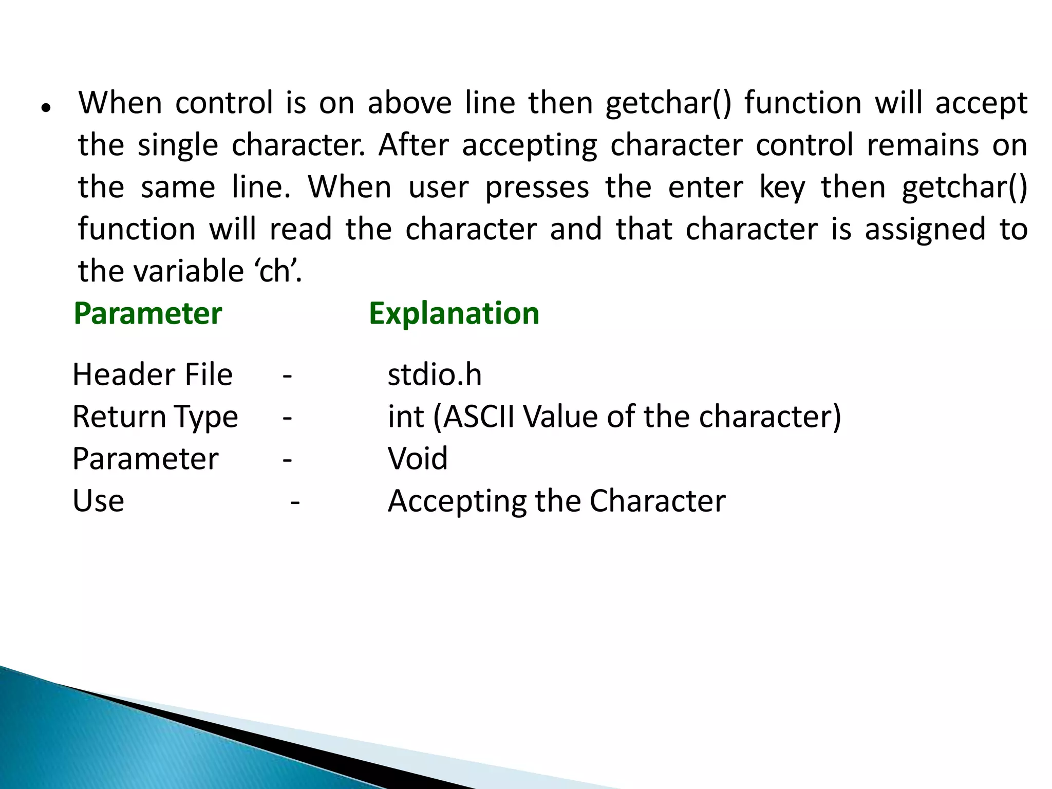  When control is on above line then getchar() function will accept
the single character. After accepting character control remains on
the same line. When user presses the enter key then getchar()
function will read the character and that character is assigned to
the variable ‘ch’.
Parameter Explanation
Header File
Return Type
Parameter
Use
- stdio.h
- int (ASCII Value of the character)
- Void
- Accepting the Character
 