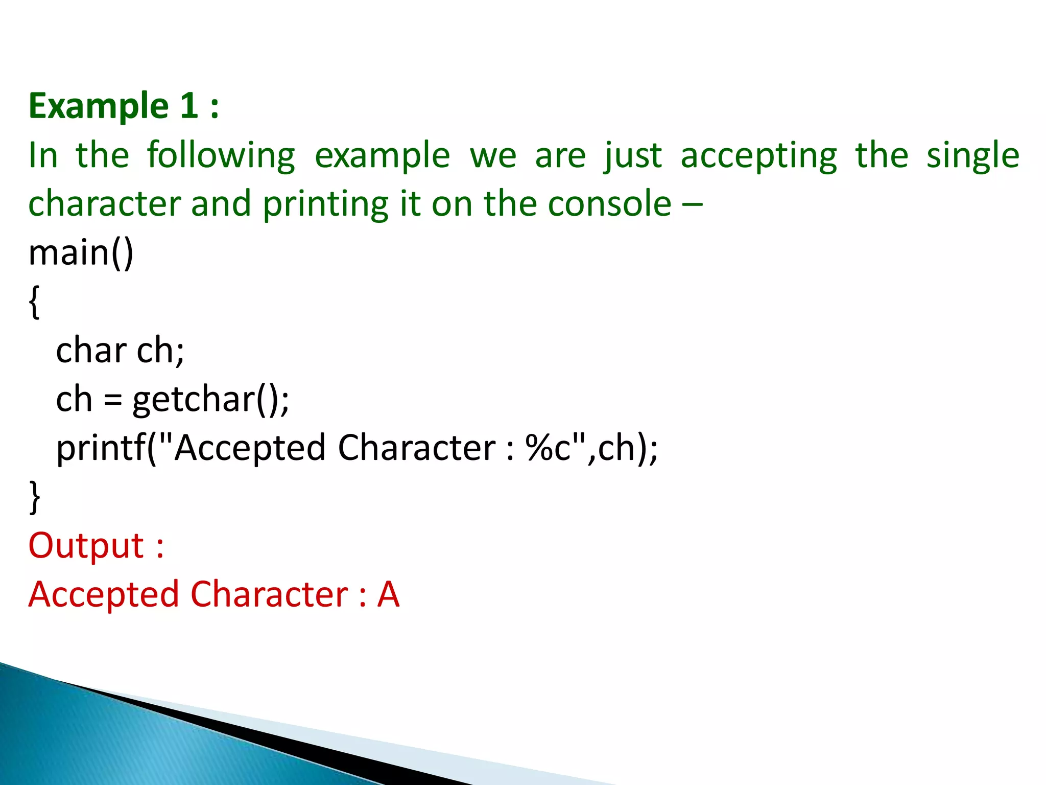 Example 1 :
In the following example we are just accepting the single
character and printing it on the console –
main()
{
char ch;
ch = getchar();
printf("Accepted Character : %c",ch);
}
Output :
Accepted Character : A
 