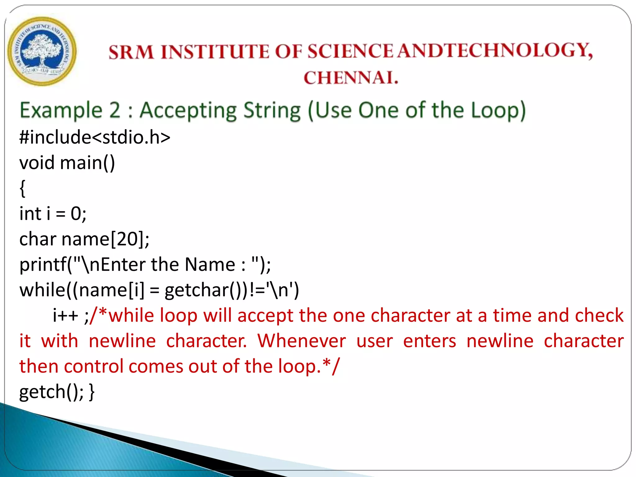 #include<stdio.h>
void main()
{
int i = 0;
char name[20];
printf("nEnter the Name : ");
while((name[i] = getchar())!='n')
i++ ;/*while loop will accept the one character at a time and check
it with newline character. Whenever user enters newline character
then control comes out of the loop.*/
getch(); }
 