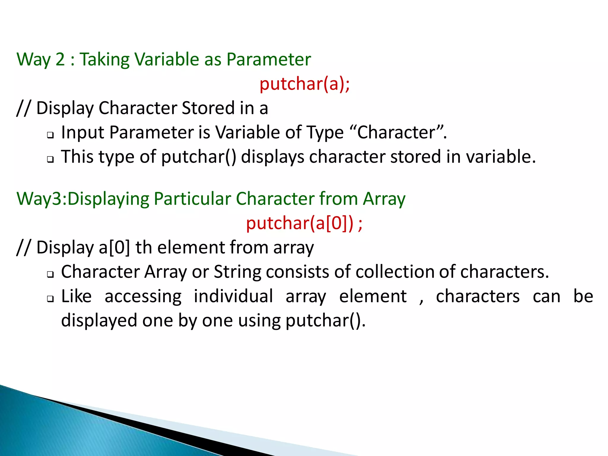 Way 2 : Taking Variable as Parameter
putchar(a);
// Display Character Stored in a
 Input Parameter is Variable of Type “Character”.
 This type of putchar() displays character stored in variable.
Way3:Displaying Particular Character from Array
putchar(a[0]) ;
// Display a[0] th element from array
 Character Array or String consists of collection of characters.
 Like accessing individual array element , characters can be
displayed one by one using putchar().
 