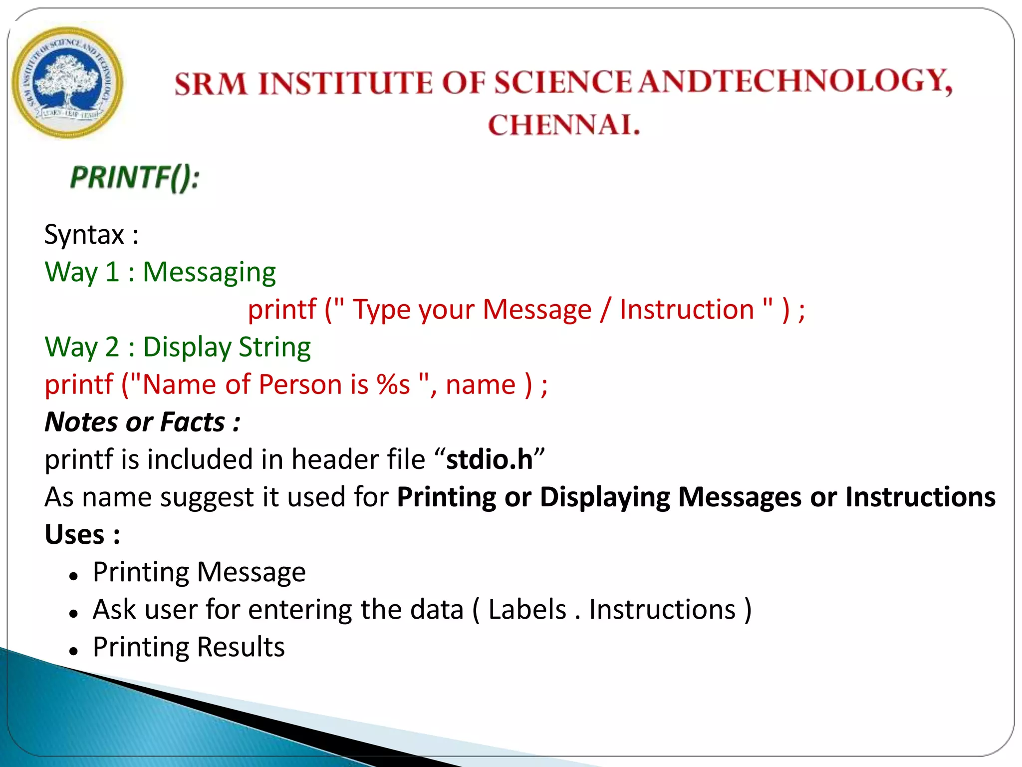 Syntax :
Way 1 : Messaging
printf (" Type your Message / Instruction " ) ;
Way 2 : Display String
printf ("Name of Person is %s ", name ) ;
Notes or Facts :
printf is included in header file “stdio.h”
As name suggest it used for Printing or Displaying Messages or Instructions
Uses :
 Printing Message
 Ask user for entering the data ( Labels . Instructions )
 Printing Results
 
