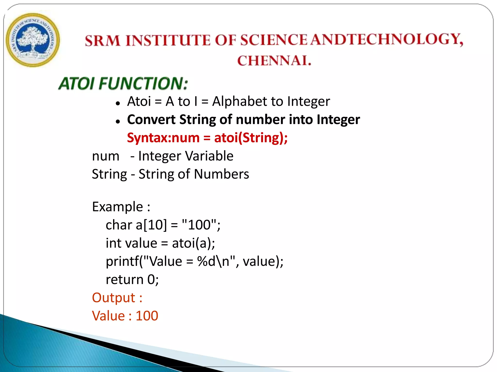  Atoi = A to I = Alphabet to Integer
 Convert String of number into Integer
Syntax:num = atoi(String);
num - Integer Variable
String - String of Numbers
Example :
char a[10] = "100";
int value = atoi(a);
printf("Value = %dn", value);
return 0;
Output :
Value : 100
 
