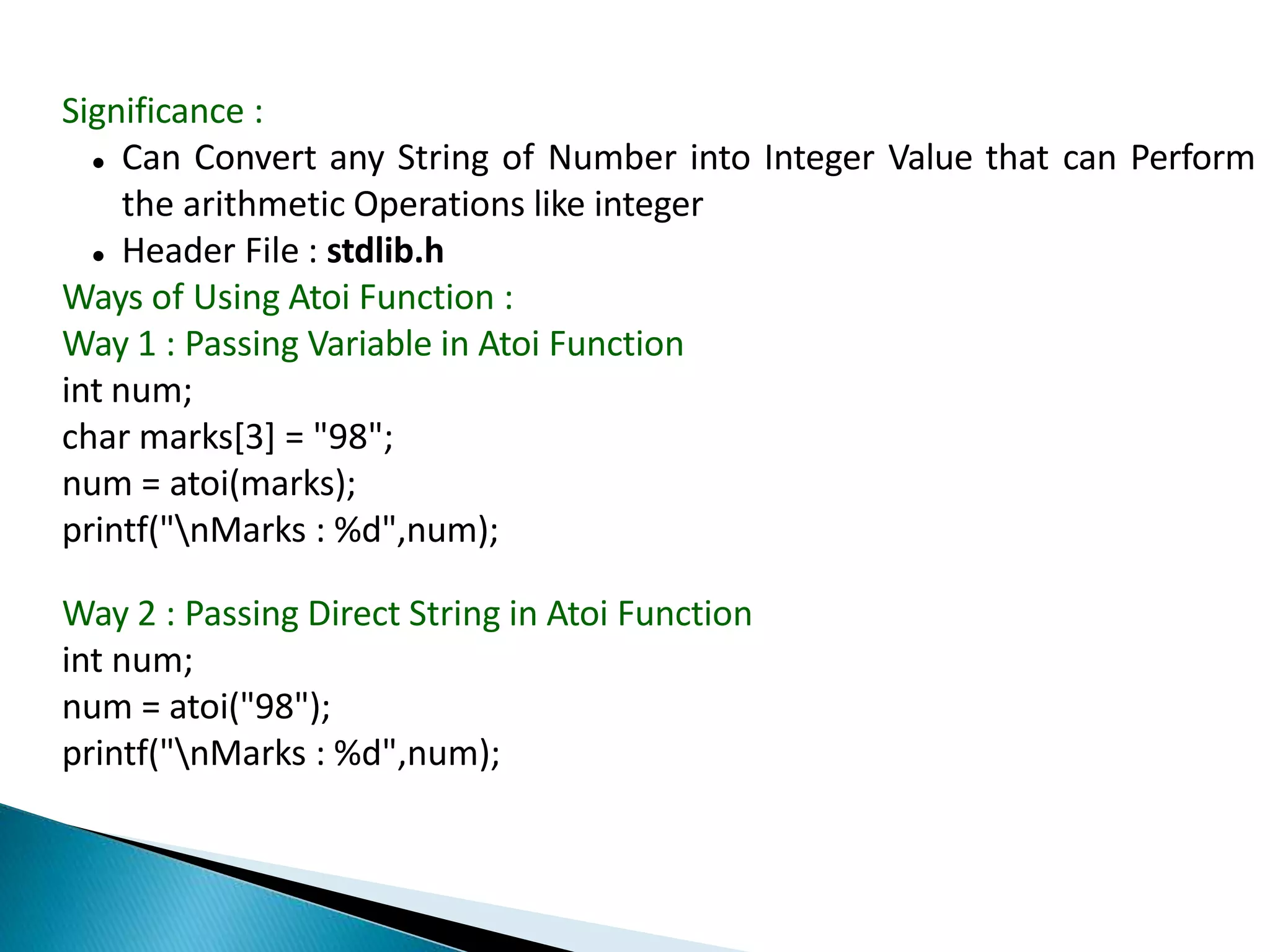 Significance :
 Can Convert any String of Number into Integer Value that can Perform
the arithmetic Operations like integer
 Header File : stdlib.h
Ways of Using Atoi Function :
Way 1 : Passing Variable in Atoi Function
int num;
char marks[3] = "98";
num = atoi(marks);
printf("nMarks : %d",num);
Way 2 : Passing Direct String in Atoi Function
int num;
num = atoi("98");
printf("nMarks : %d",num);
 