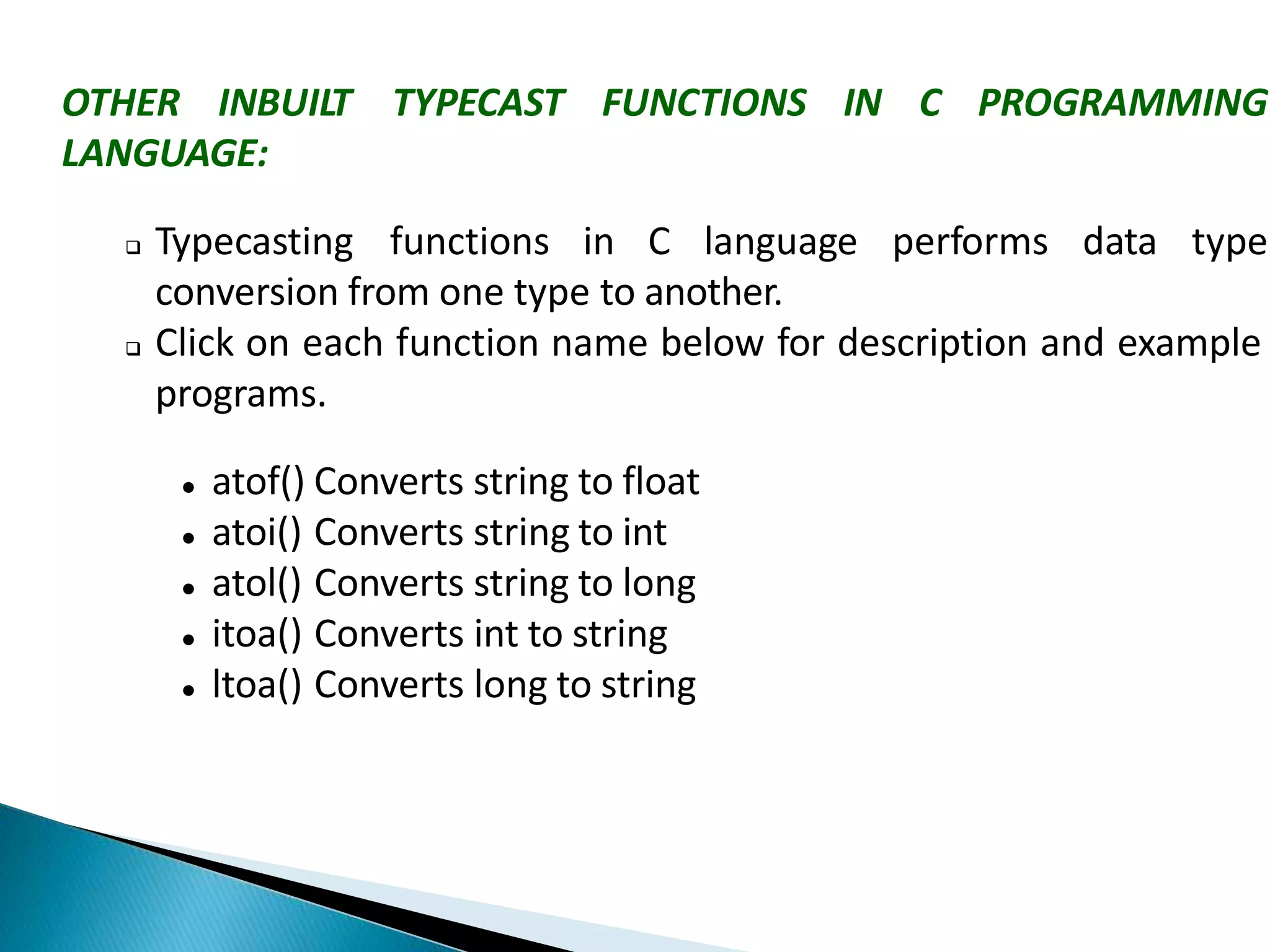 OTHER INBUILT TYPECAST FUNCTIONS IN C PROGRAMMING
LANGUAGE:
 Typecasting functions in C language performs data type
conversion from one type to another.
 Click on each function name below for description and example
programs.
 atof() Converts string to float
 atoi() Converts string to int
 atol() Converts string to long
 itoa() Converts int to string
 ltoa() Converts long to string
 