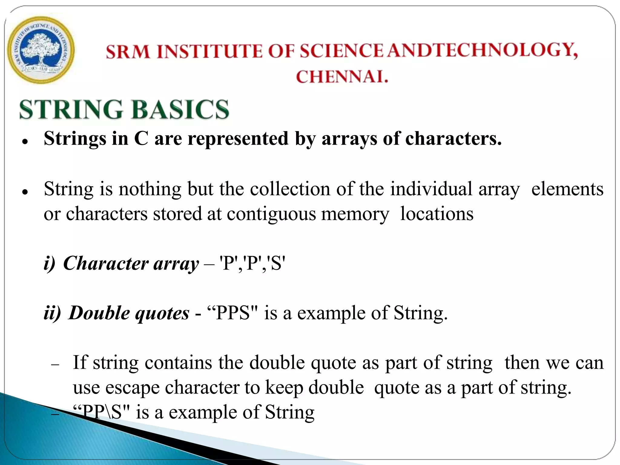  Strings in C are represented by arrays of characters.
 String is nothing but the collection of the individual array elements
or characters stored at contiguous memory locations
i) Character array – 'P','P','S'
ii) Double quotes - “PPS" is a example of String.
 If string contains the double quote as part of string then we can
use escape character to keep double quote as a part of string.
 “PPS" is a example of String
 