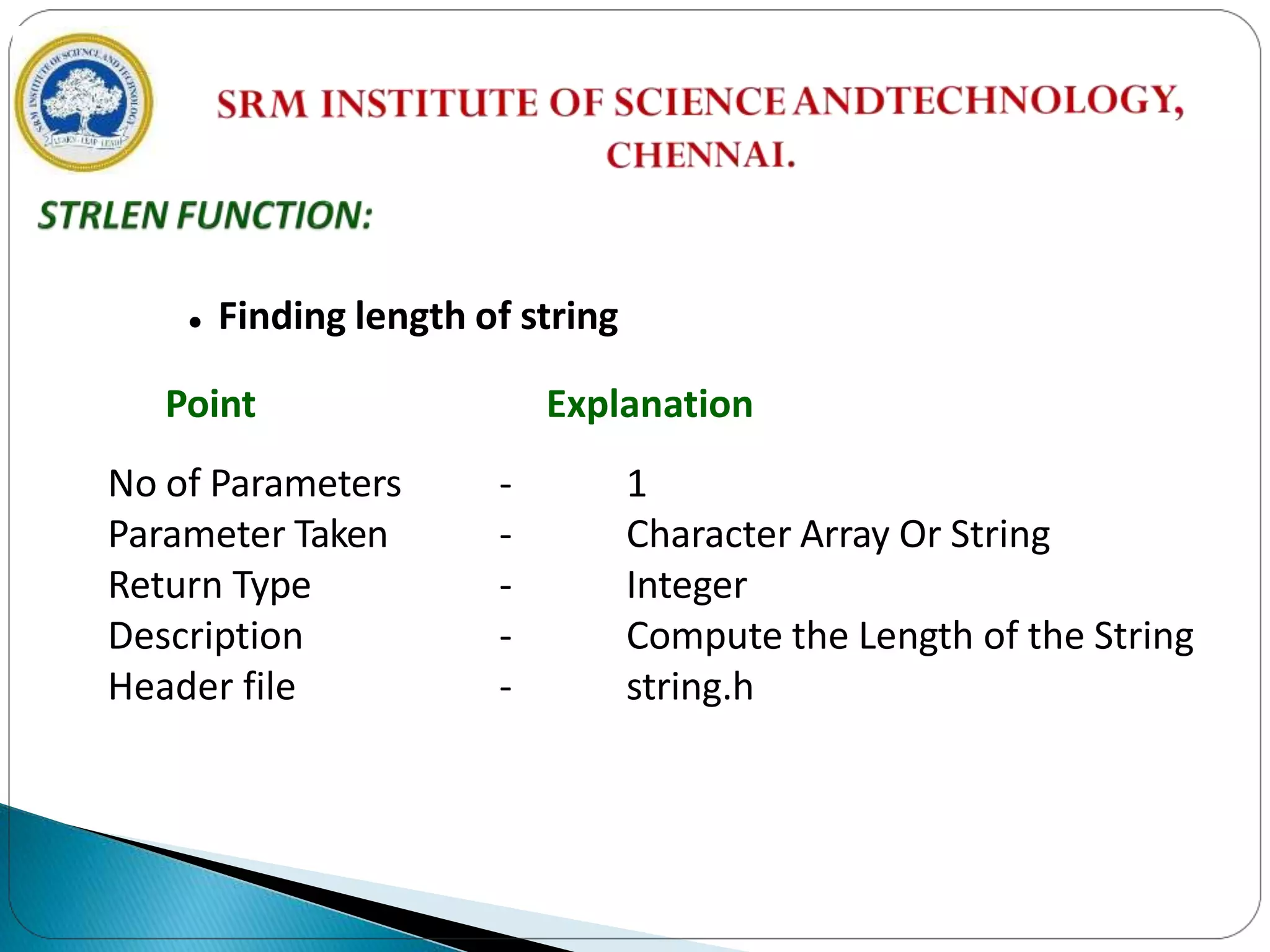  Finding length of string
Point Explanation
No of Parameters
Parameter Taken
Return Type
Description
Header file
- 1
- Character Array Or String
- Integer
- Compute the Length of the String
- string.h
 