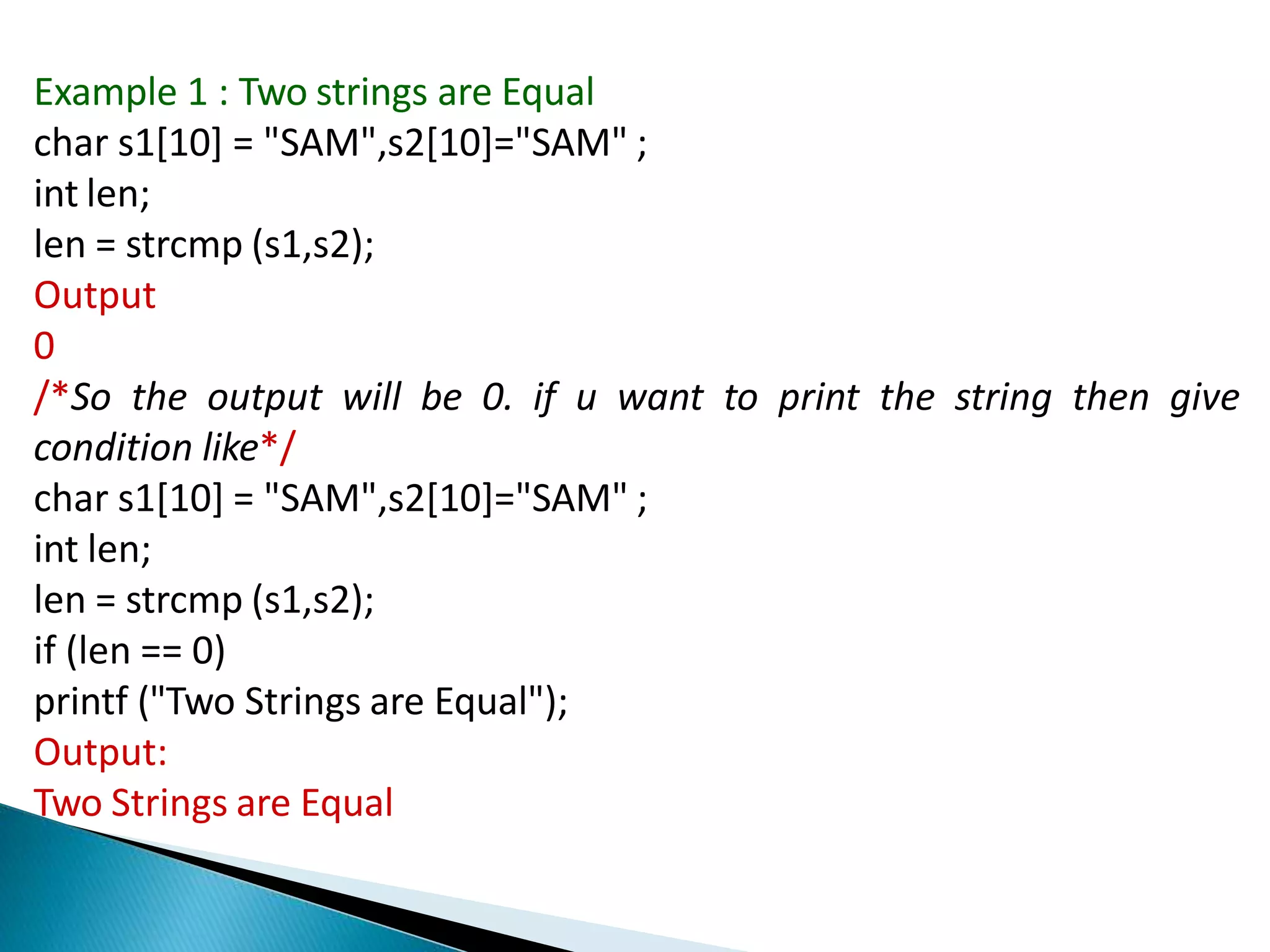 Example 1 : Two strings are Equal
char s1[10] = "SAM",s2[10]="SAM" ;
int len;
len = strcmp (s1,s2);
Output
0
/*So the output will be 0. if u want to print the string then give
condition like*/
char s1[10] = "SAM",s2[10]="SAM" ;
int len;
len = strcmp (s1,s2);
if (len == 0)
printf ("Two Strings are Equal");
Output:
Two Strings are Equal
 