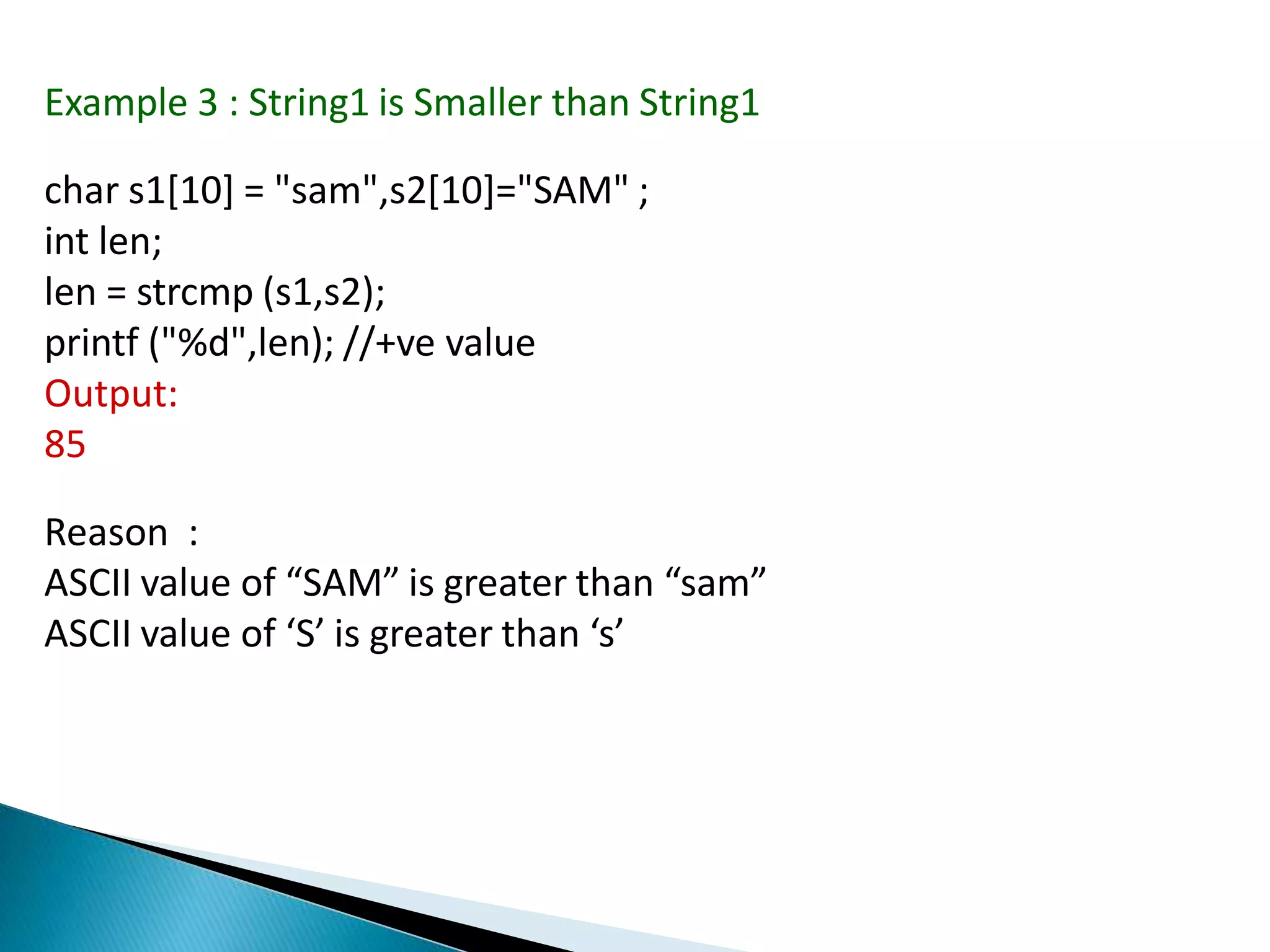 Example 3 : String1 is Smaller than String1
char s1[10] = "sam",s2[10]="SAM" ;
int len;
len = strcmp (s1,s2);
printf ("%d",len); //+ve value
Output:
85
Reason :
ASCII value of “SAM” is greater than “sam”
ASCII value of ‘S’ is greater than ‘s’
 
