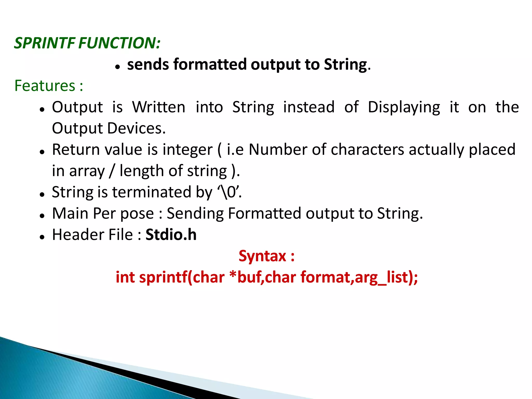 SPRINTF FUNCTION:
 sends formatted output to String.
Features :
 Output is Written into String instead of Displaying it on the
Output Devices.
 Return value is integer ( i.e Number of characters actually placed
in array / length of string ).
 String is terminated by ‘0’.
 Main Per pose : Sending Formatted output to String.
 Header File : Stdio.h
Syntax :
int sprintf(char *buf,char format,arg_list);
 