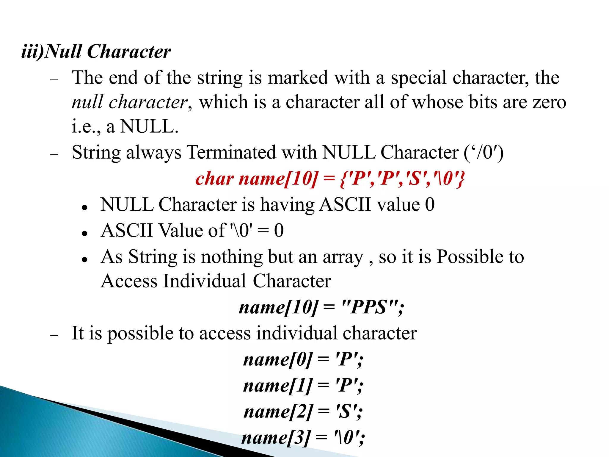 iii)Null Character
 The end of the string is marked with a special character, the
null character, which is a character all of whose bits are zero
i.e., a NULL.
 String always Terminated with NULL Character (‘/0′)
char name[10] = {'P','P','S','0'}
 NULL Character is having ASCII value 0
 ASCII Value of '0' = 0
 As String is nothing but an array , so it is Possible to
Access Individual Character
name[10] = "PPS";
 It is possible to access individual character
name[0] = 'P';
name[1] = 'P';
name[2] = 'S';
name[3] = '0';
 