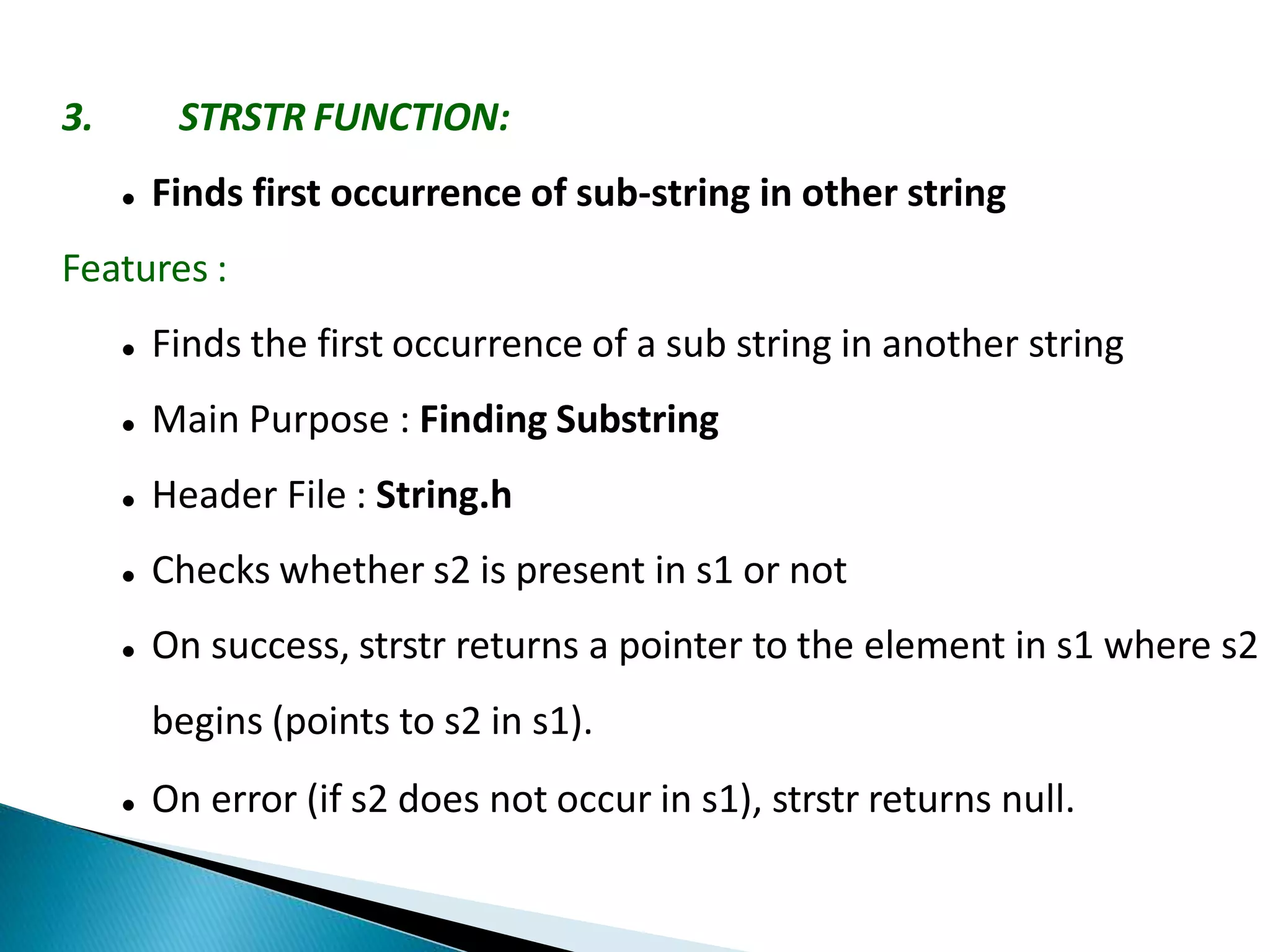 3. STRSTR FUNCTION:
 Finds first occurrence of sub-string in other string
Features :
 Finds the first occurrence of a sub string in another string
 Main Purpose : Finding Substring
 Header File : String.h
 Checks whether s2 is present in s1 or not
 On success, strstr returns a pointer to the element in s1 where s2
begins (points to s2 in s1).
 On error (if s2 does not occur in s1), strstr returns null.
 