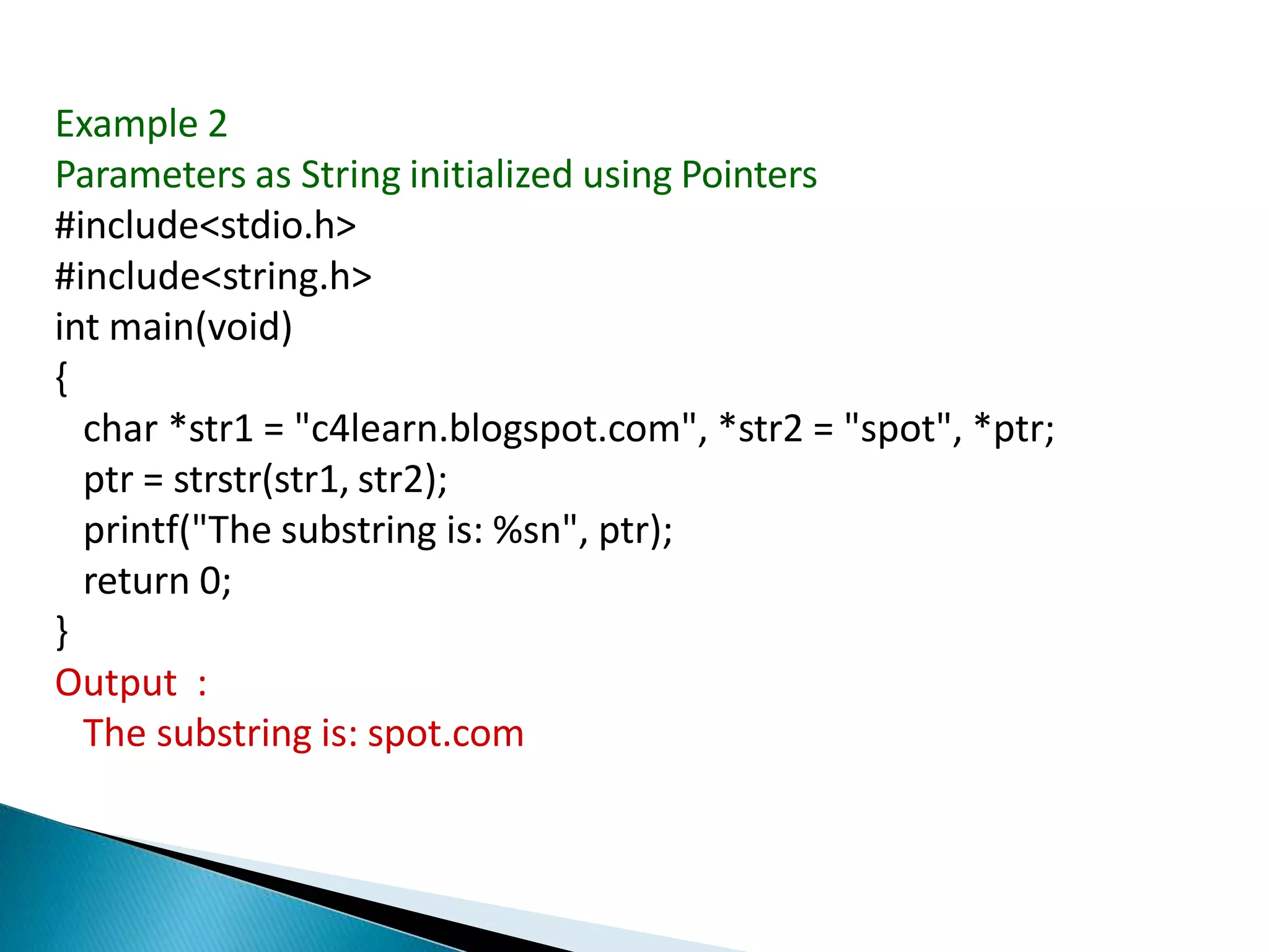 Example 2
Parameters as String initialized using Pointers
#include<stdio.h>
#include<string.h>
int main(void)
{
char *str1 = "c4learn.blogspot.com", *str2 = "spot", *ptr;
ptr = strstr(str1, str2);
printf("The substring is: %sn", ptr);
return 0;
}
Output :
The substring is: spot.com
 