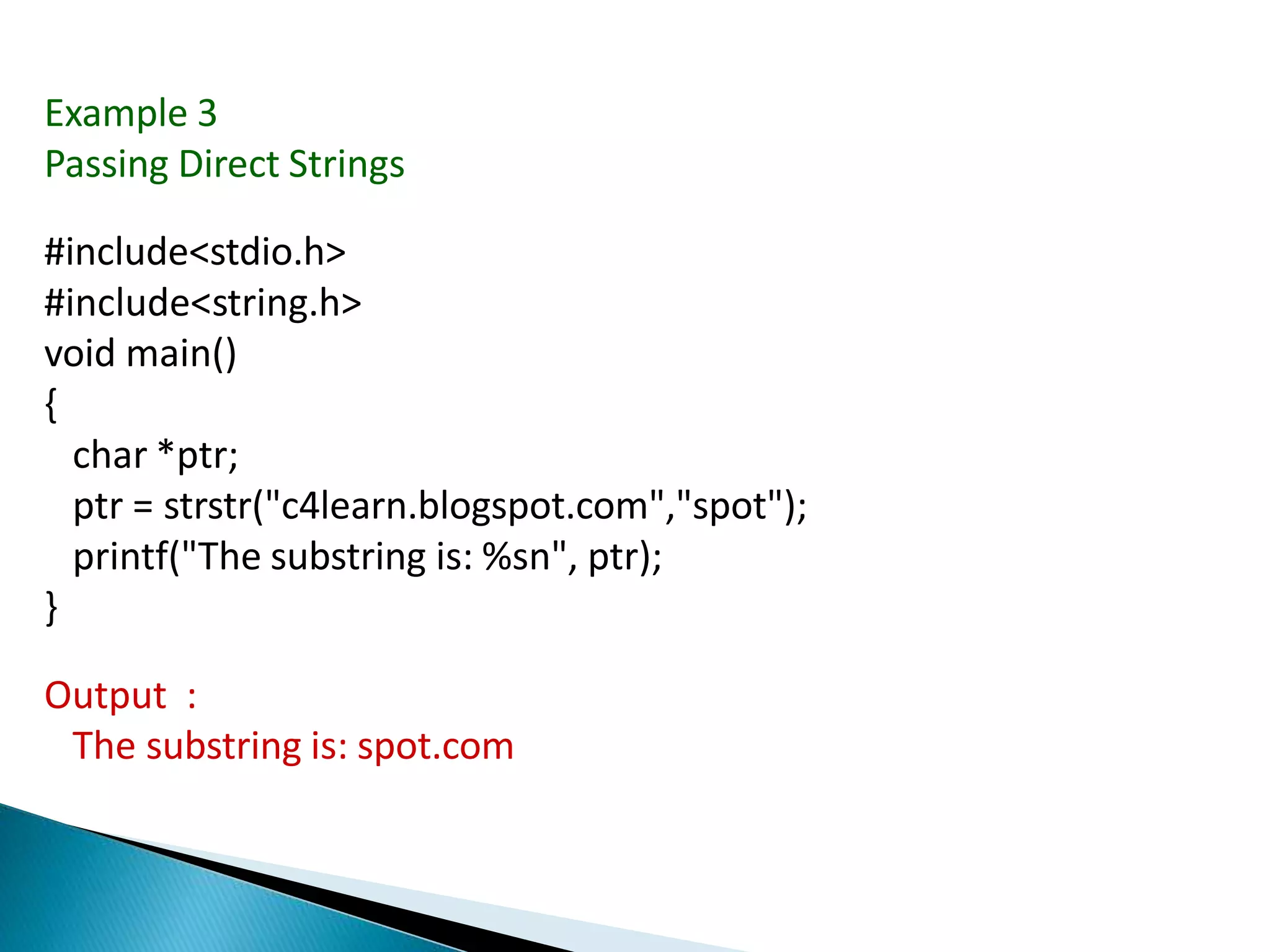 Example 3
Passing Direct Strings
#include<stdio.h>
#include<string.h>
void main()
{
char *ptr;
ptr = strstr("c4learn.blogspot.com","spot");
printf("The substring is: %sn", ptr);
}
Output :
The substring is: spot.com
 