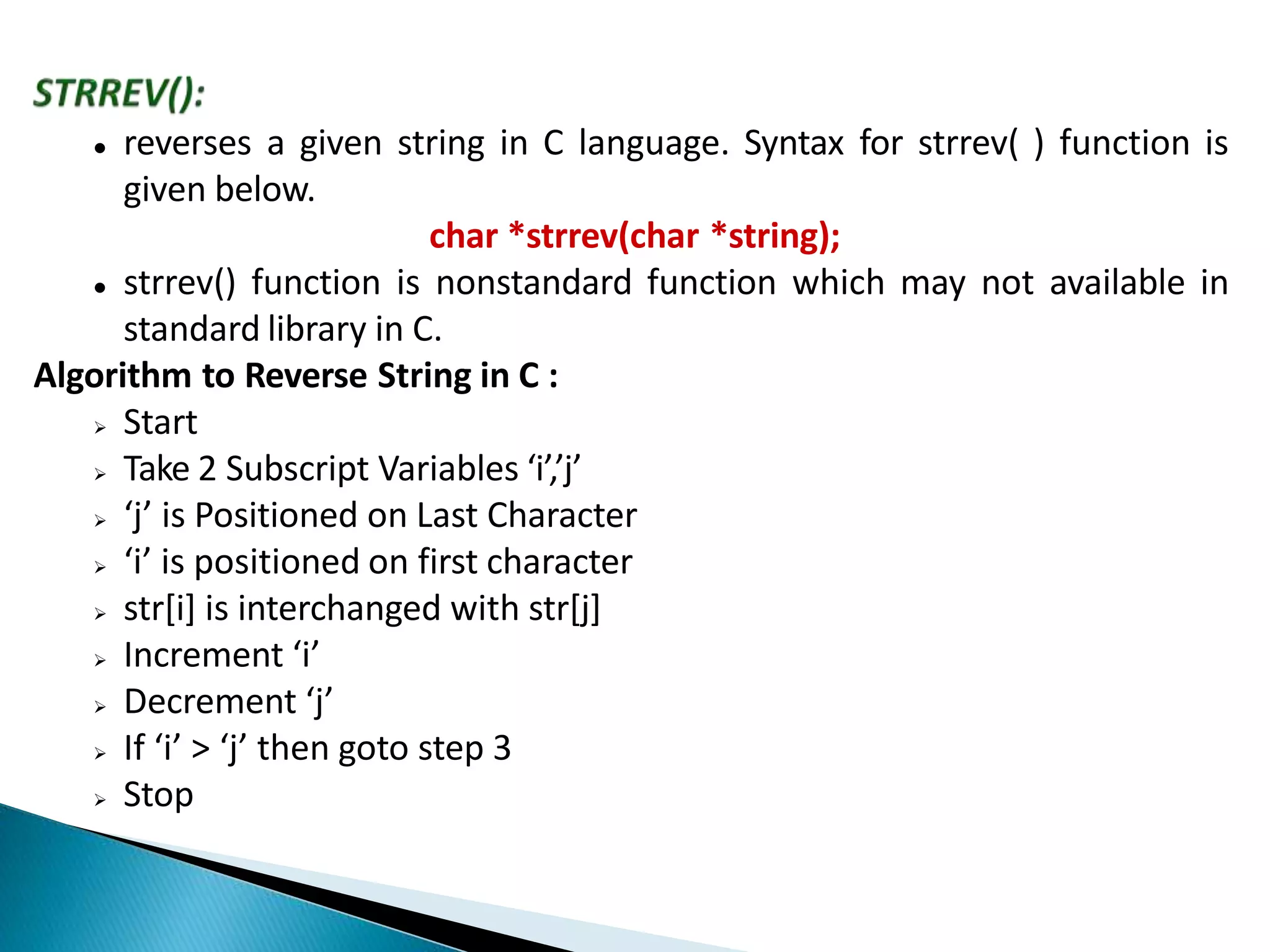  reverses a given string in C language. Syntax for strrev( ) function is
given below.
char *strrev(char *string);
 strrev() function is nonstandard function which may not available in
standard library in C.
Algorithm to Reverse String in C :
 Start
 Take 2 Subscript Variables ‘i’,’j’
 ‘j’ is Positioned on Last Character
 ‘i’ is positioned on first character
 str[i] is interchanged with str[j]
 Increment ‘i’
 Decrement ‘j’
 If ‘i’ > ‘j’ then goto step 3
 Stop
 