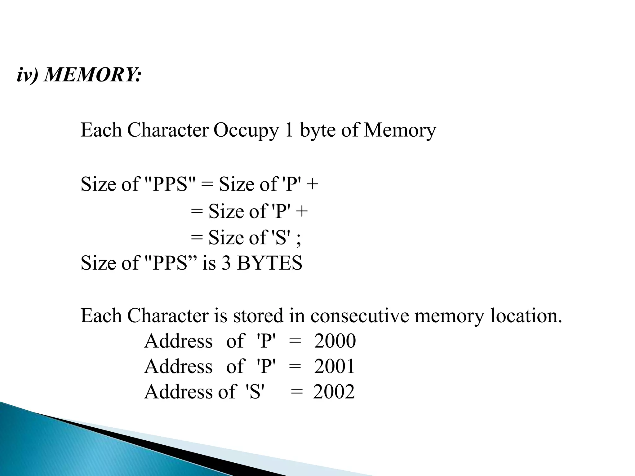 iv) MEMORY:
Each Character Occupy 1 byte of Memory
Size of "PPS" = Size of 'P' +
= Size of 'P' +
= Size of 'S' ;
Size of "PPS” is 3 BYTES
Each Character is stored in consecutive memory location.
Address of 'P' = 2000
Address of 'P' = 2001
Address of 'S' = 2002
 