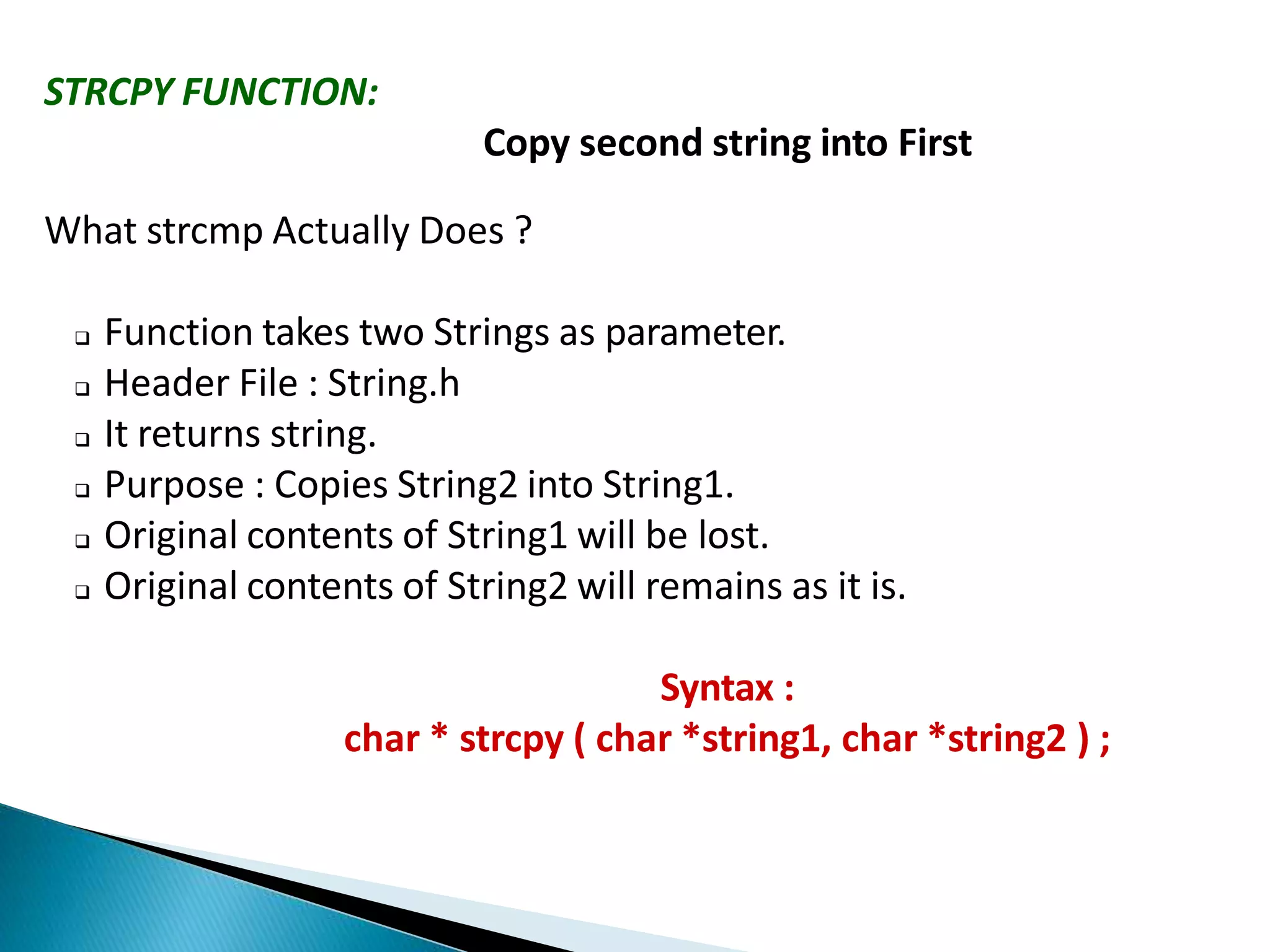 STRCPY FUNCTION:
Copy second string into First
What strcmp Actually Does ?
 Function takes two Strings as parameter.
 Header File : String.h
 It returns string.
 Purpose : Copies String2 into String1.
 Original contents of String1 will be lost.
 Original contents of String2 will remains as it is.
Syntax :
char * strcpy ( char *string1, char *string2 ) ;
 
