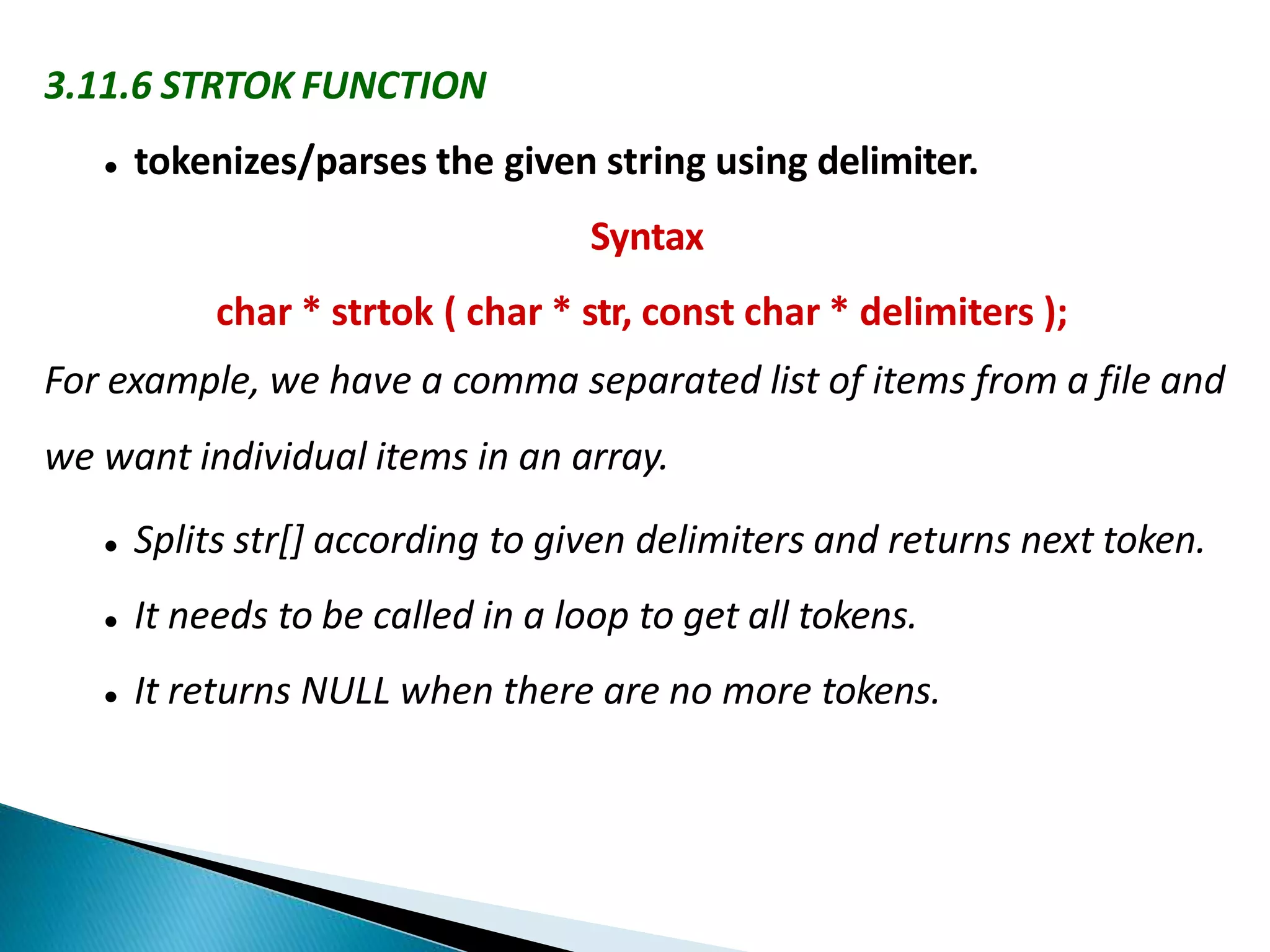 3.11.6 STRTOK FUNCTION
 tokenizes/parses the given string using delimiter.
Syntax
char * strtok ( char * str, const char * delimiters );
For example, we have a comma separated list of items from a file and
we want individual items in an array.
 Splits str[] according to given delimiters and returns next token.
 It needs to be called in a loop to get all tokens.
 It returns NULL when there are no more tokens.
 