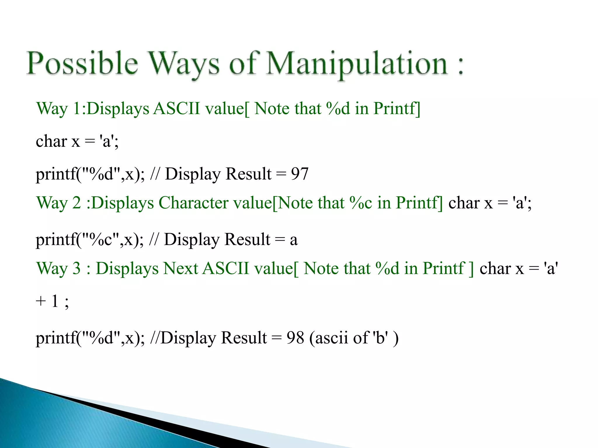 Way 1:Displays ASCII value[ Note that %d in Printf]
char x = 'a';
printf("%d",x); // Display Result = 97
Way 2 :Displays Character value[Note that %c in Printf] char x = 'a';
printf("%c",x); // Display Result = a
Way 3 : Displays Next ASCII value[ Note that %d in Printf ] char x = 'a'
+ 1 ;
printf("%d",x); //Display Result = 98 (ascii of 'b' )
 