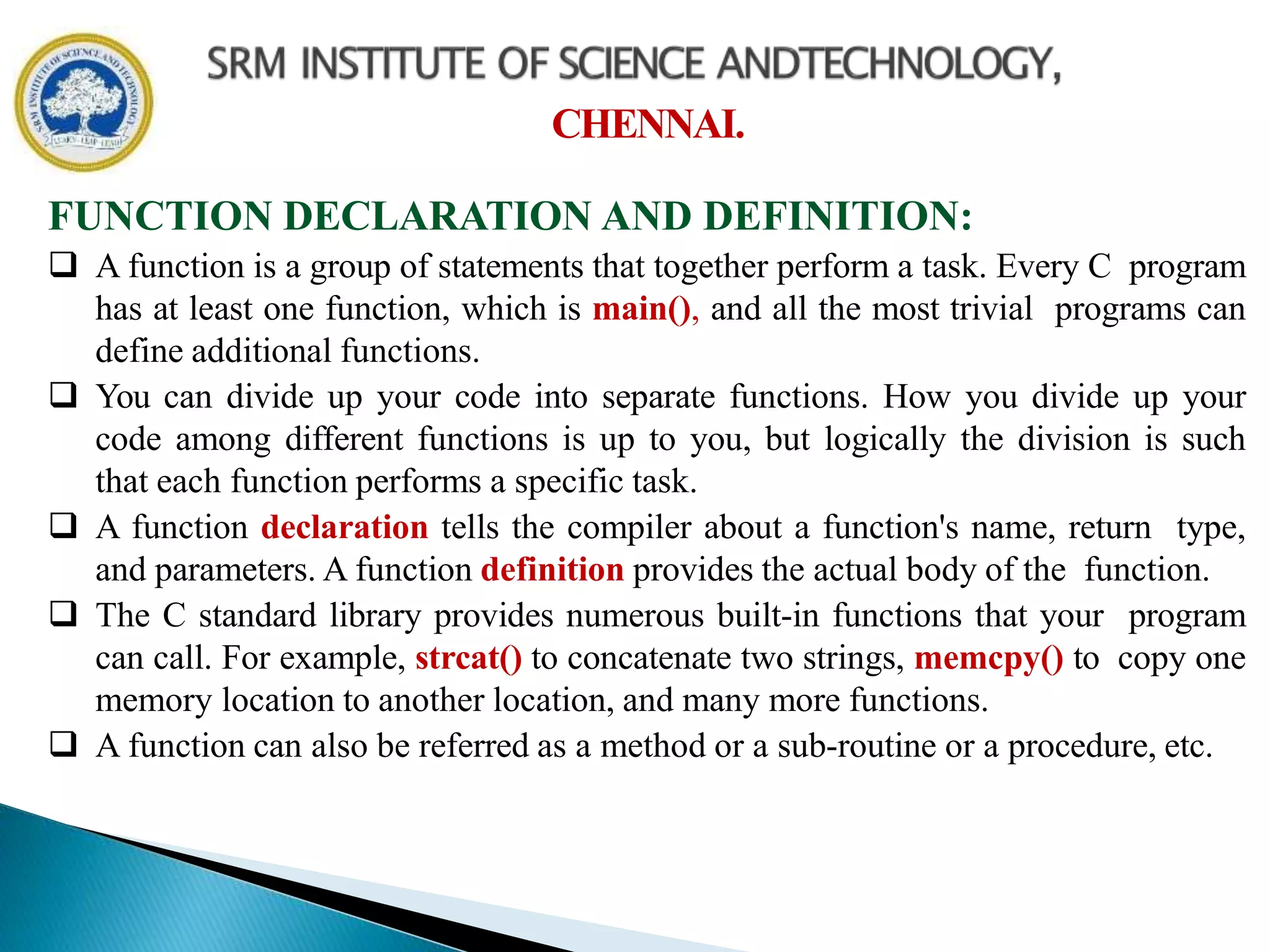 CHENNAI.
FUNCTION DECLARATION AND DEFINITION:
 A function is a group of statements that together perform a task. Every C program
has at least one function, which is main(), and all the most trivial programs can
define additional functions.
 You can divide up your code into separate functions. How you divide up your
code among different functions is up to you, but logically the division is such
that each function performs a specific task.
 A function declaration tells the compiler about a function's name, return type,
and parameters. A function definition provides the actual body of the function.
 The C standard library provides numerous built-in functions that your program
can call. For example, strcat() to concatenate two strings, memcpy() to copy one
memory location to another location, and many more functions.
 A function can also be referred as a method or a sub-routine or a procedure, etc.
 