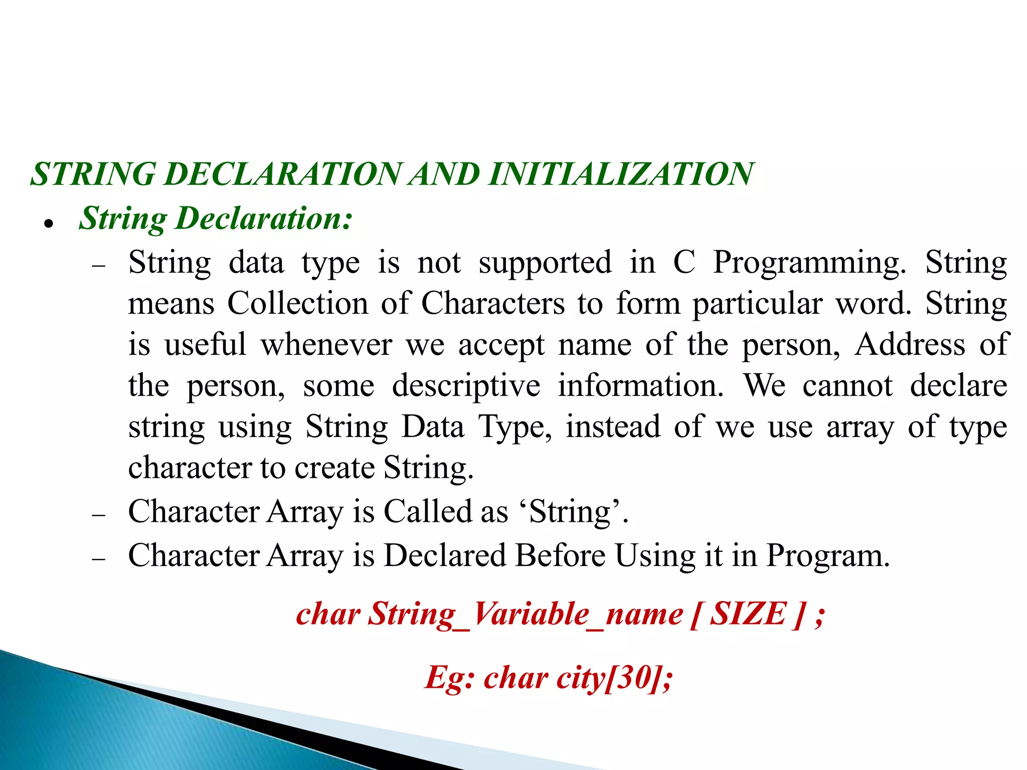 STRING DECLARATION AND INITIALIZATION
 String Declaration:
 String data type is not supported in C Programming. String
means Collection of Characters to form particular word. String
is useful whenever we accept name of the person, Address of
the person, some descriptive information. We cannot declare
string using String Data Type, instead of we use array of type
character to create String.
 Character Array is Called as ‘String’.
 Character Array is Declared Before Using it in Program.
char String_Variable_name [ SIZE ] ;
Eg: char city[30];
 