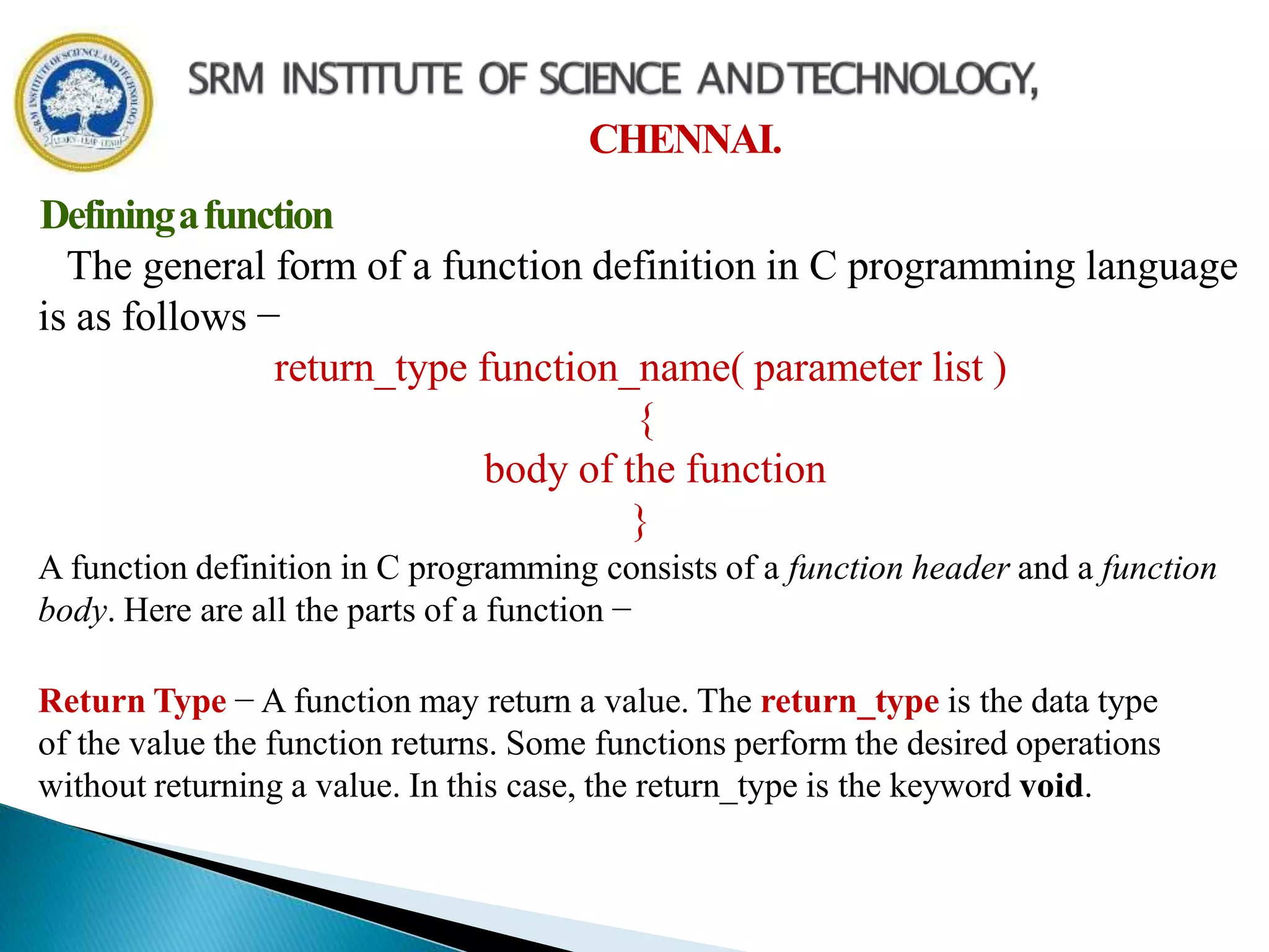 CHENNAI.
Definingafunction
The general form of a function definition in C programming language
is as follows −
return_type function_name( parameter list )
{
body of the function
}
A function definition in C programming consists of a function header and a function
body. Here are all the parts of a function −
Return Type − A function may return a value. The return_type is the data type
of the value the function returns. Some functions perform the desired operations
without returning a value. In this case, the return_type is the keyword void.
 
