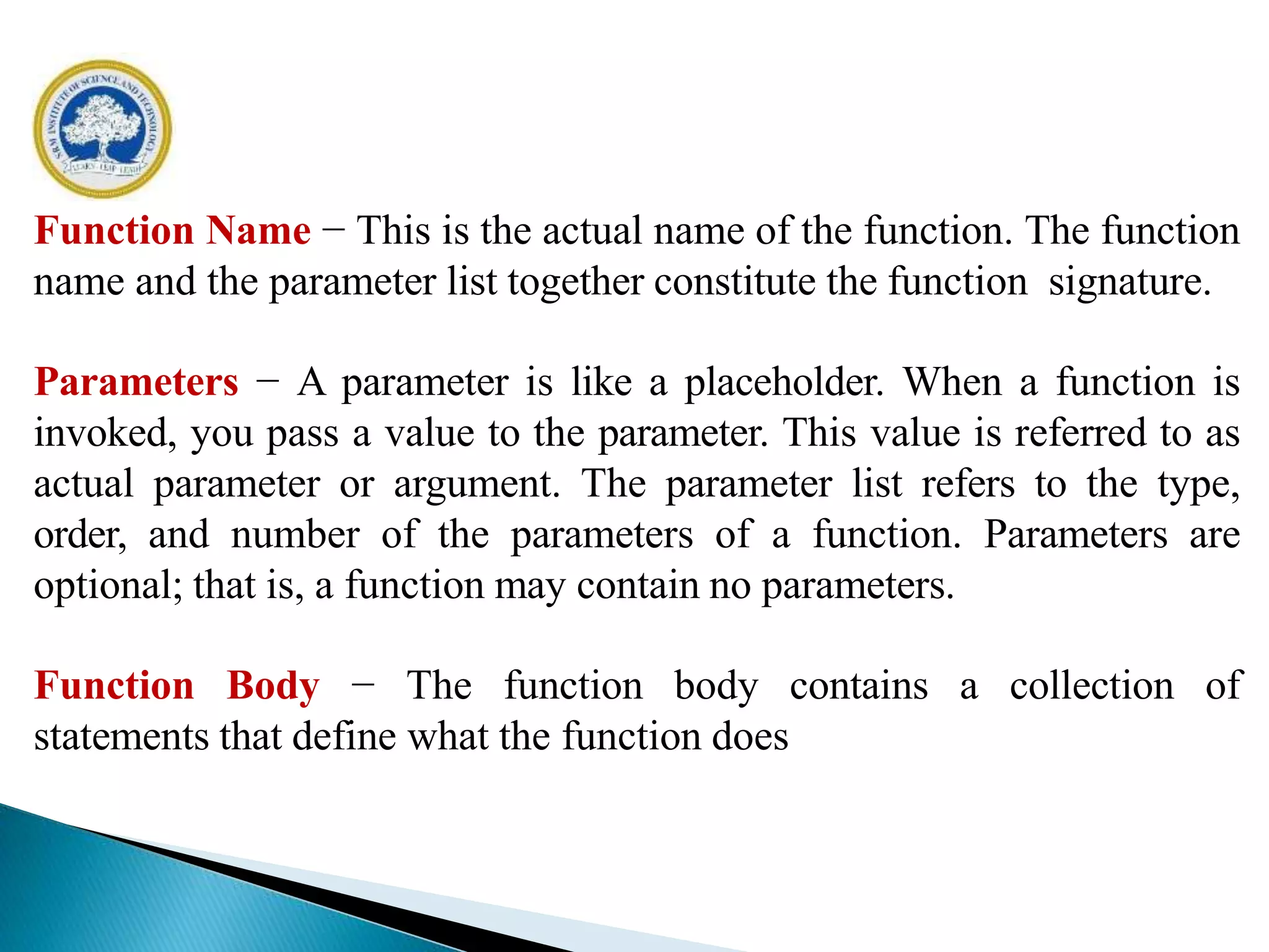 Function Name − This is the actual name of the function. The function
name and the parameter list together constitute the function signature.
Parameters − A parameter is like a placeholder. When a function is
invoked, you pass a value to the parameter. This value is referred to as
actual parameter or argument. The parameter list refers to the type,
order, and number of the parameters of a function. Parameters are
optional; that is, a function may contain no parameters.
Function Body − The function body contains a collection of
statements that define what the function does
 