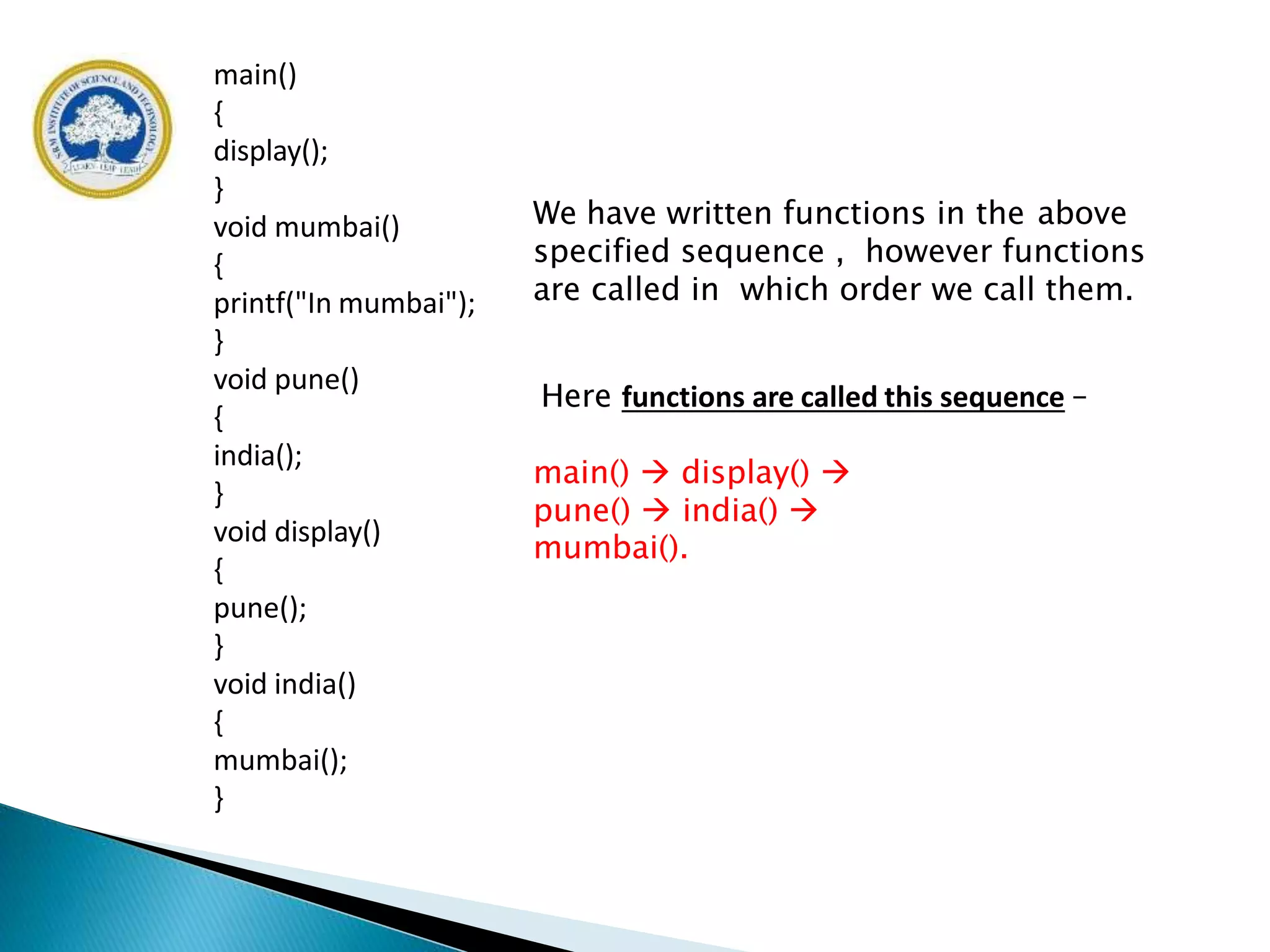 main()
{
display();
}
void mumbai()
{
printf("In mumbai");
}
void pune()
{
india();
}
void display()
{
pune();
}
void india()
{
mumbai();
}
We have written functions in the above
specified sequence , however functions
are called in which order we call them.
Here functions are called this sequence –
main()  display() 
pune()  india() 
mumbai().
 