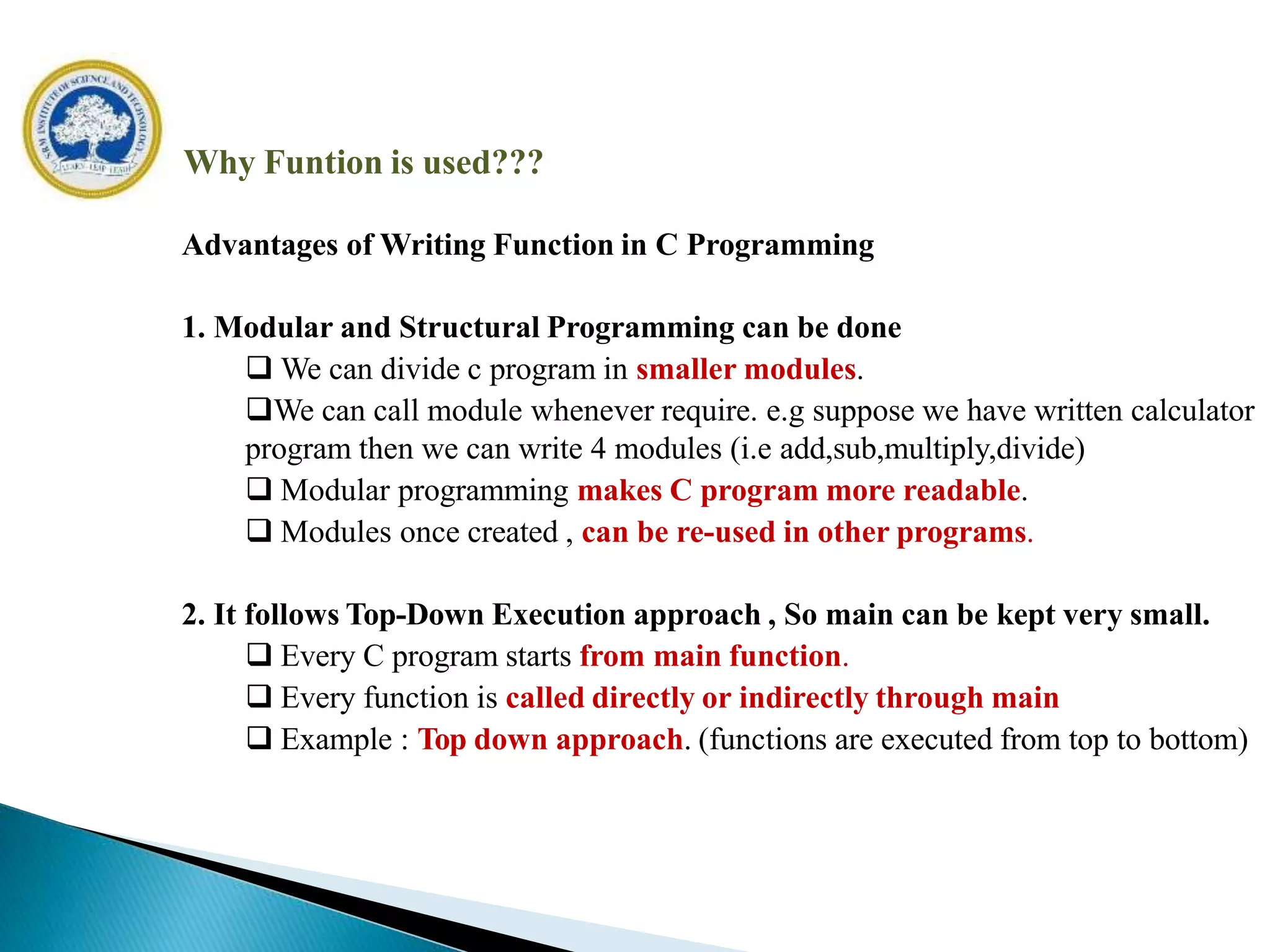 Why Funtion is used???
Advantages of Writing Function in C Programming
1. Modular and Structural Programming can be done
 We can divide c program in smaller modules.
We can call module whenever require. e.g suppose we have written calculator
program then we can write 4 modules (i.e add,sub,multiply,divide)
 Modular programming makes C program more readable.
 Modules once created , can be re-used in other programs.
2. It follows Top-Down Execution approach , So main can be kept very small.
 Every C program starts from main function.
 Every function is called directly or indirectly through main
 Example : Top down approach. (functions are executed from top to bottom)
 