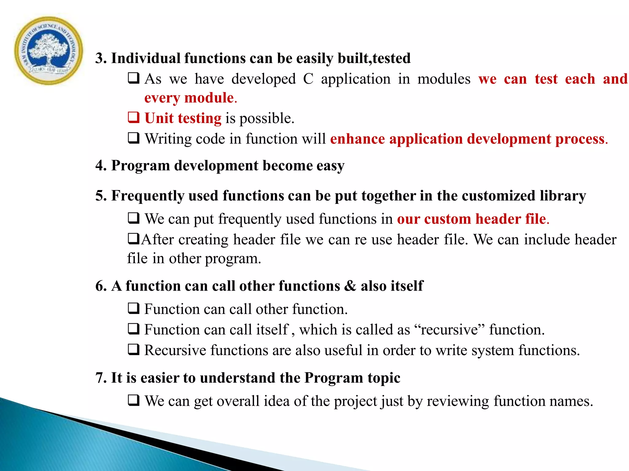 3. Individual functions can be easily built,tested
 As we have developed C application in modules we can test each and
every module.
 Unit testing is possible.
 Writing code in function will enhance application development process.
4. Program development become easy
5. Frequently used functions can be put together in the customized library
 We can put frequently used functions in our custom header file.
After creating header file we can re use header file. We can include header
file in other program.
6. A function can call other functions & also itself
 Function can call other function.
 Function can call itself , which is called as “recursive” function.
 Recursive functions are also useful in order to write system functions.
7. It is easier to understand the Program topic
 We can get overall idea of the project just by reviewing function names.
 