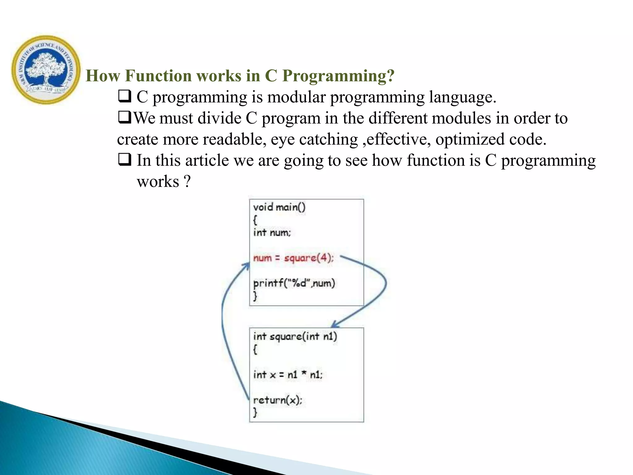 How Function works in C Programming?
 C programming is modular programming language.
We must divide C program in the different modules in order to
create more readable, eye catching ,effective, optimized code.
 In this article we are going to see how function is C programming
works ?
 