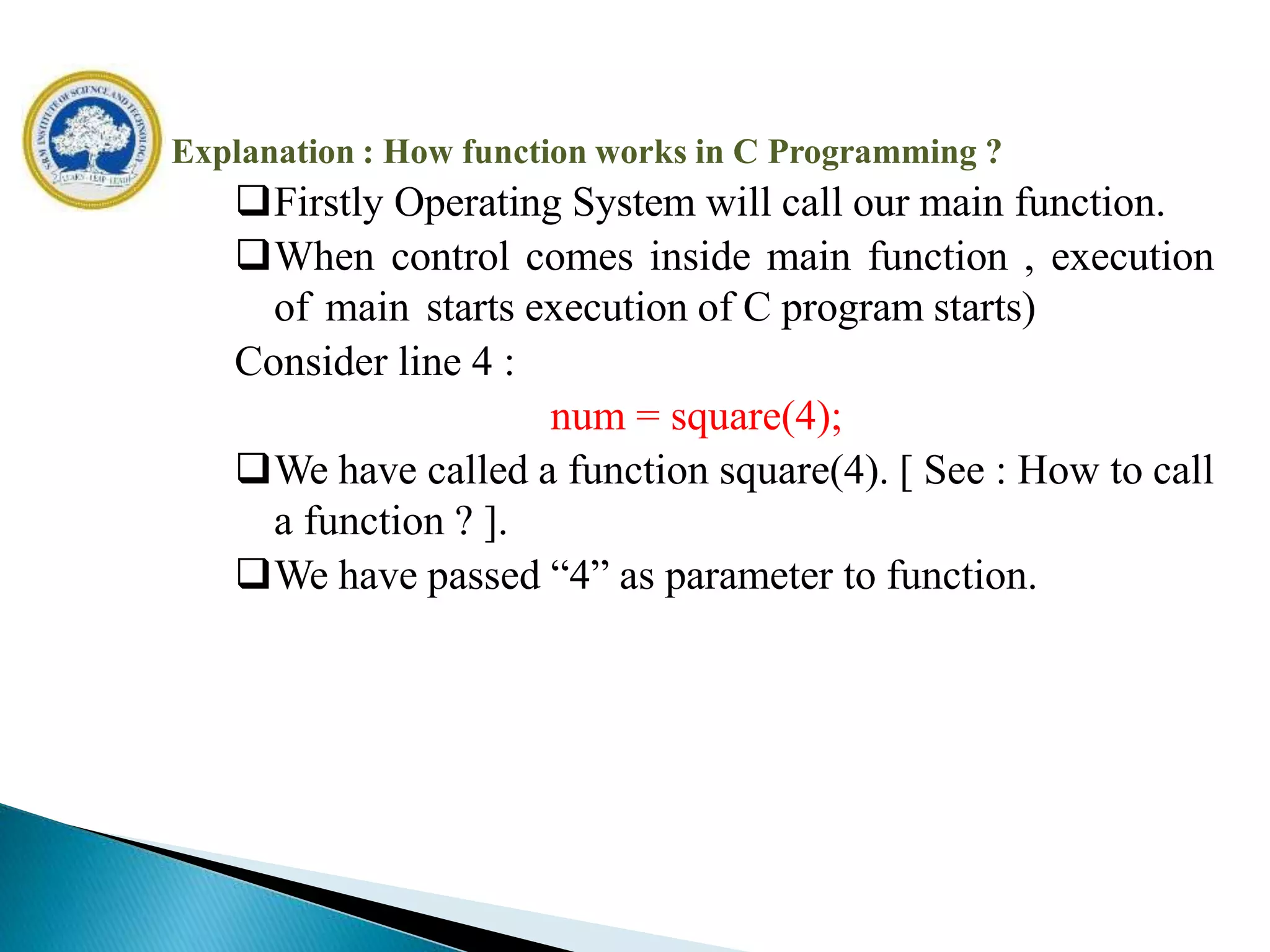 Explanation : How function works in C Programming ?
Firstly Operating System will call our main function.
When control comes inside main function , execution
of main starts execution of C program starts)
Consider line 4 :
num = square(4);
We have called a function square(4). [ See : How to call
a function ? ].
We have passed “4” as parameter to function.
 