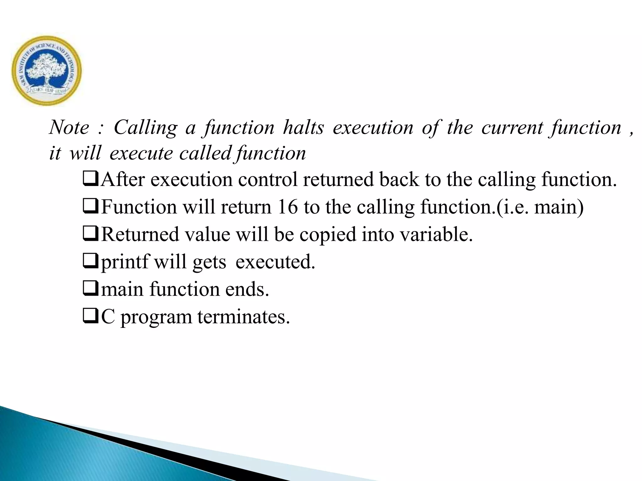 Note : Calling a function halts execution of the current function ,
it will execute called function
After execution control returned back to the calling function.
Function will return 16 to the calling function.(i.e. main)
Returned value will be copied into variable.
printf will gets executed.
main function ends.
C program terminates.
 