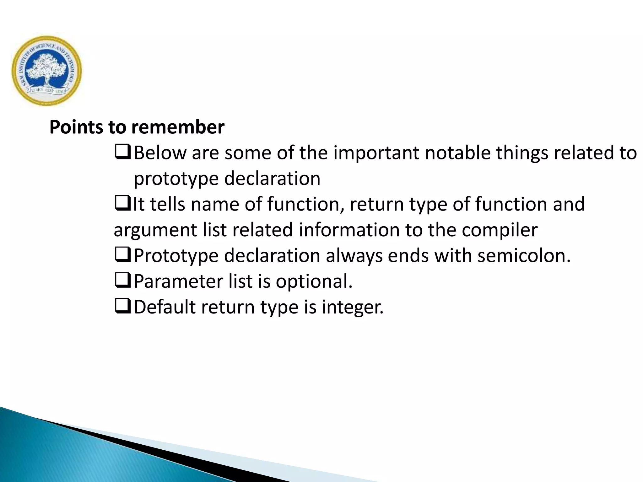 Points to remember
Below are some of the important notable things related to
prototype declaration
It tells name of function, return type of function and
argument list related information to the compiler
Prototype declaration always ends with semicolon.
Parameter list is optional.
Default return type is integer.
 