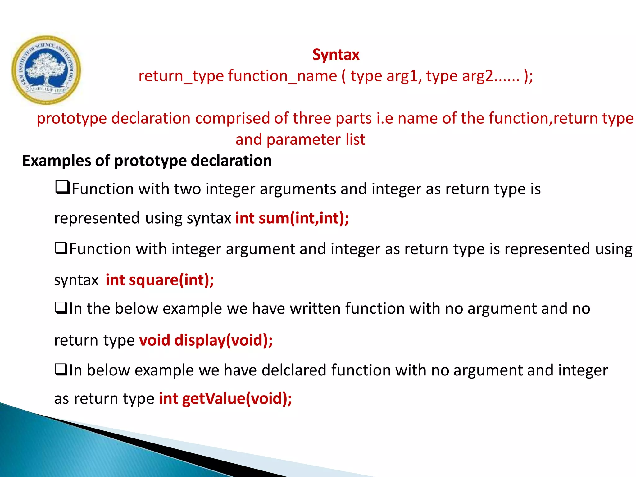 Syntax
return_type function_name ( type arg1, type arg2...... );
prototype declaration comprised of three parts i.e name of the function,return type
and parameter list
Examples of prototype declaration
Function with two integer arguments and integer as return type is
represented using syntax int sum(int,int);
Function with integer argument and integer as return type is represented using
syntax int square(int);
In the below example we have written function with no argument and no
return type void display(void);
In below example we have delclared function with no argument and integer
as return type int getValue(void);
 