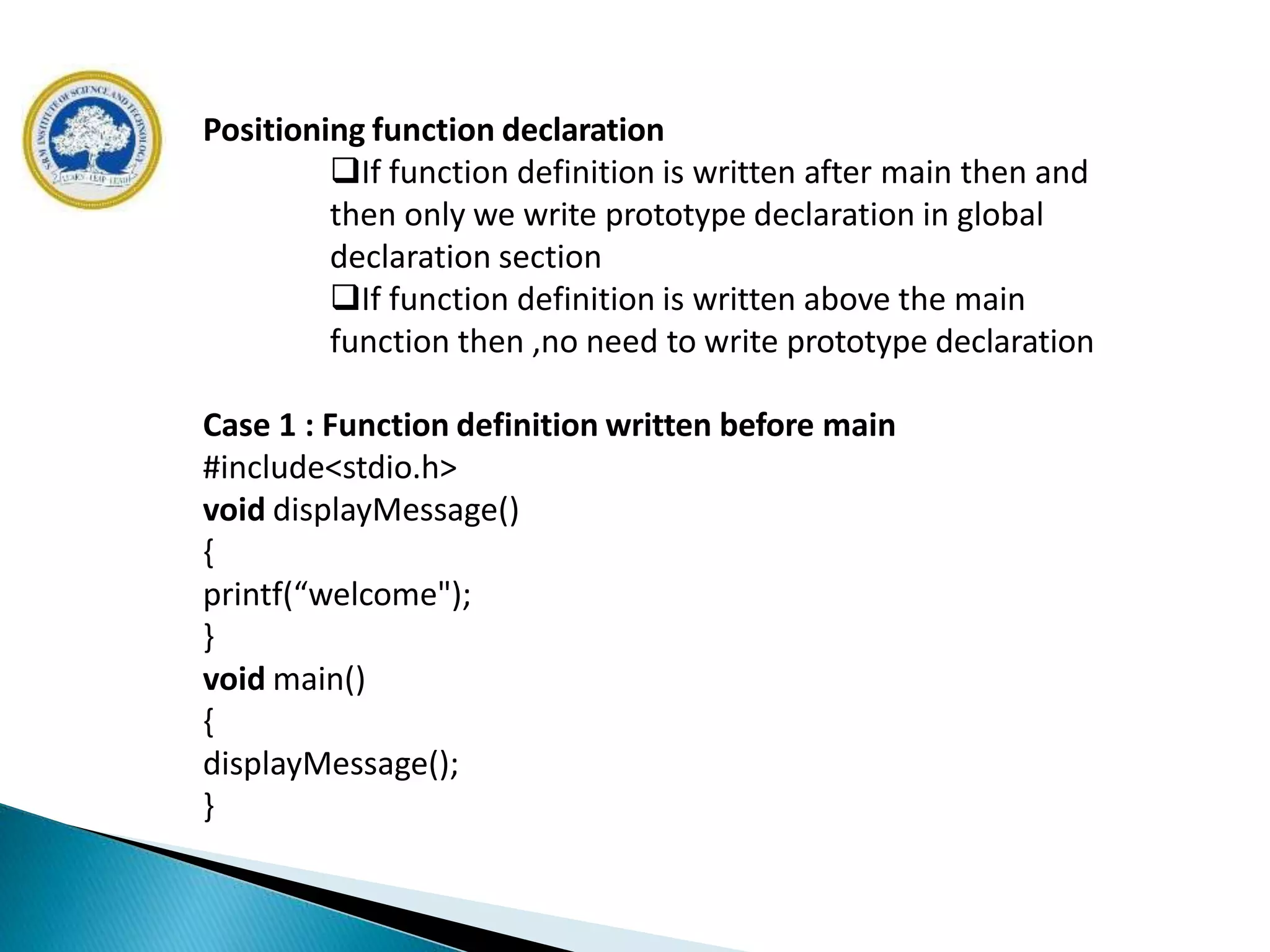 Positioning function declaration
If function definition is written after main then and
then only we write prototype declaration in global
declaration section
If function definition is written above the main
function then ,no need to write prototype declaration
Case 1 : Function definition written before main
#include<stdio.h>
void displayMessage()
{
printf(“welcome");
}
void main()
{
displayMessage();
}
 