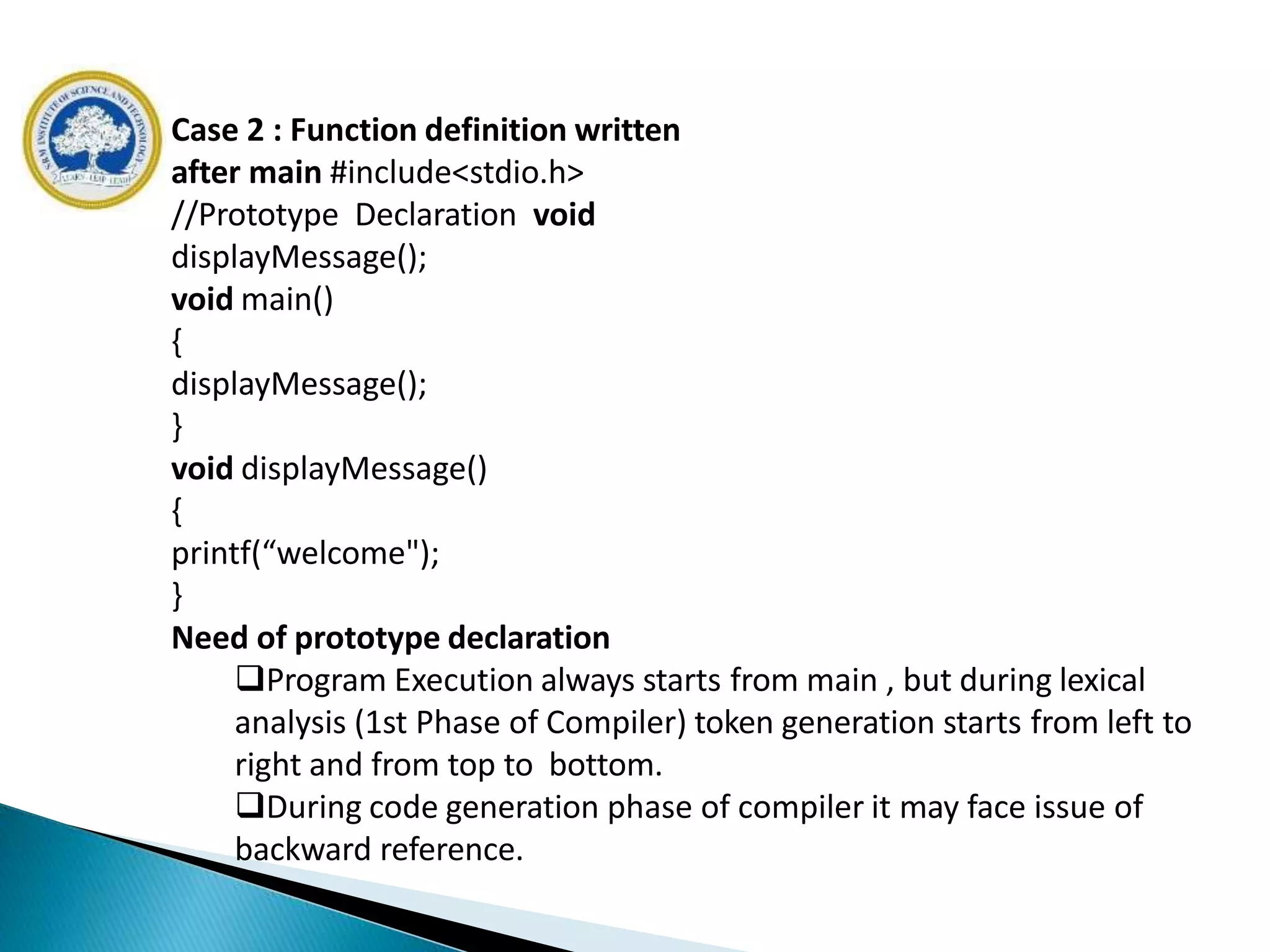 Case 2 : Function definition written
after main #include<stdio.h>
//Prototype Declaration void
displayMessage();
void main()
{
displayMessage();
}
void displayMessage()
{
printf(“welcome");
}
Need of prototype declaration
Program Execution always starts from main , but during lexical
analysis (1st Phase of Compiler) token generation starts from left to
right and from top to bottom.
During code generation phase of compiler it may face issue of
backward reference.
 