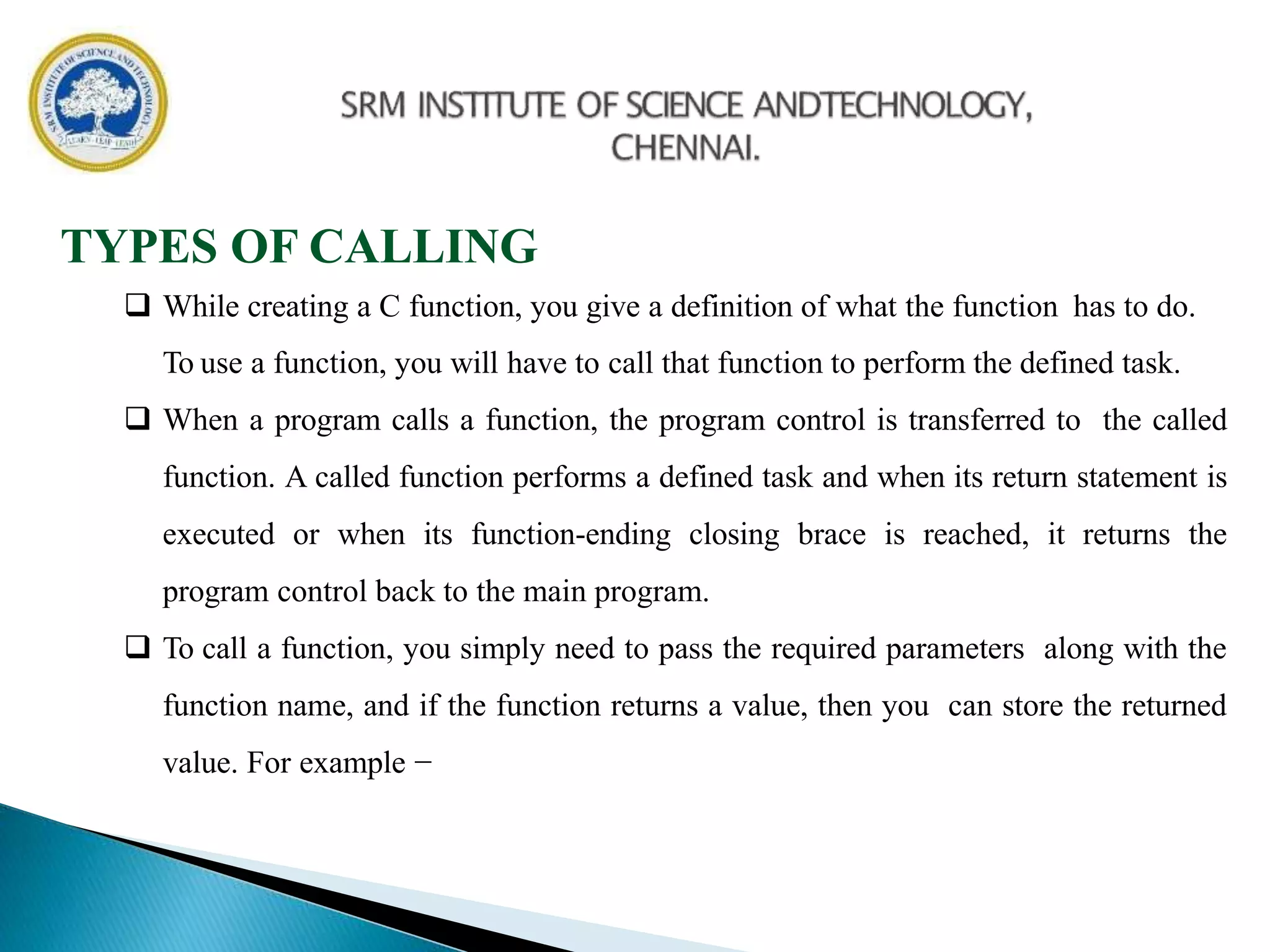TYPES OF CALLING
 While creating a C function, you give a definition of what the function has to do.
To use a function, you will have to call that function to perform the defined task.
 When a program calls a function, the program control is transferred to the called
function. A called function performs a defined task and when its return statement is
executed or when its function-ending closing brace is reached, it returns the
program control back to the main program.
 To call a function, you simply need to pass the required parameters along with the
function name, and if the function returns a value, then you can store the returned
value. For example −
 