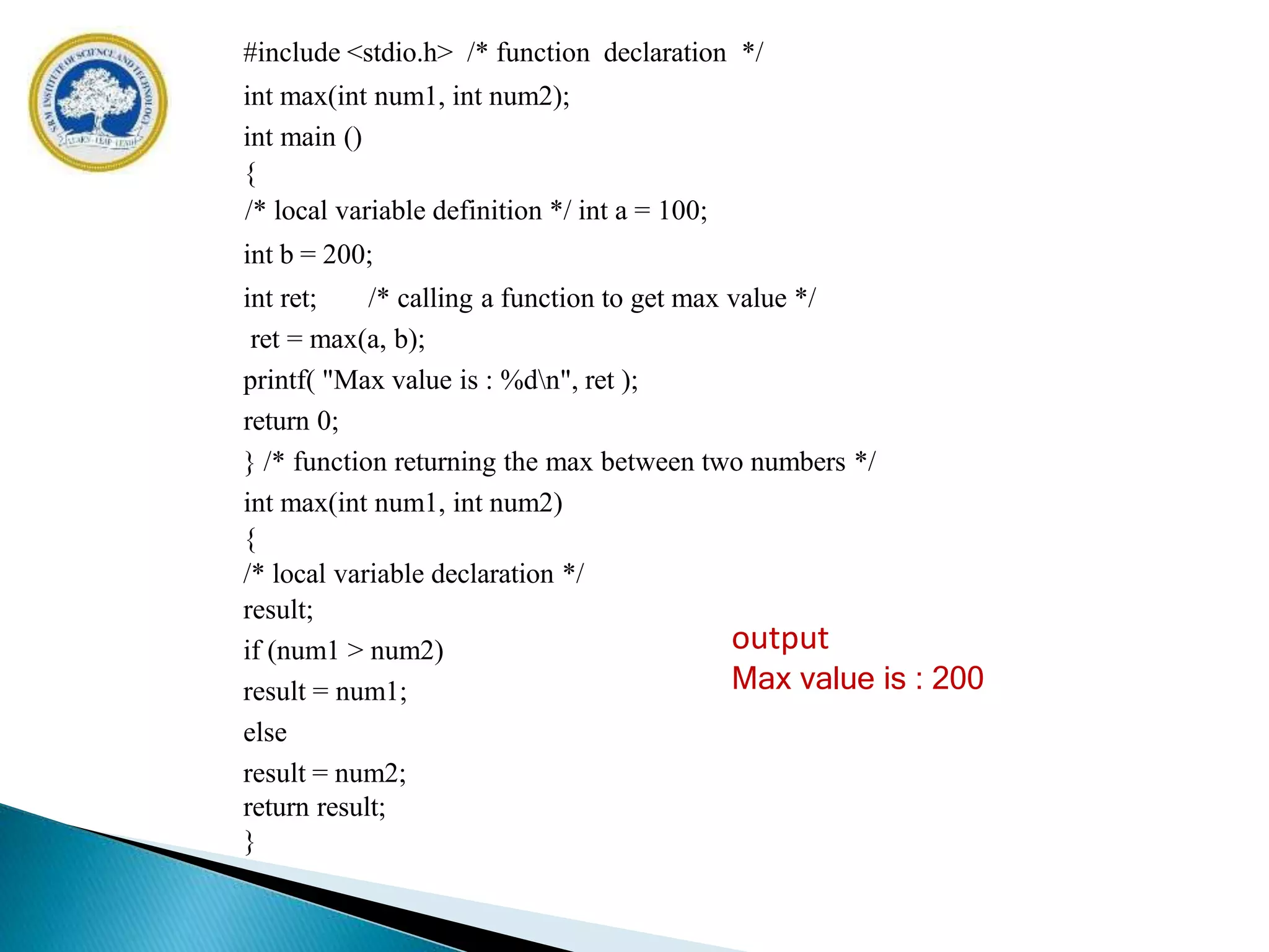 output
Max value is : 200
#include <stdio.h> /* function declaration */
int max(int num1, int num2);
int main ()
{
/* local variable definition */ int a = 100;
int b = 200;
int ret; /* calling a function to get max value */
ret = max(a, b);
printf( "Max value is : %dn", ret );
return 0;
} /* function returning the max between two numbers */
int max(int num1, int num2)
{
/* local variable declaration */
result;
if (num1 > num2)
result = num1;
else
result = num2;
return result;
}
 