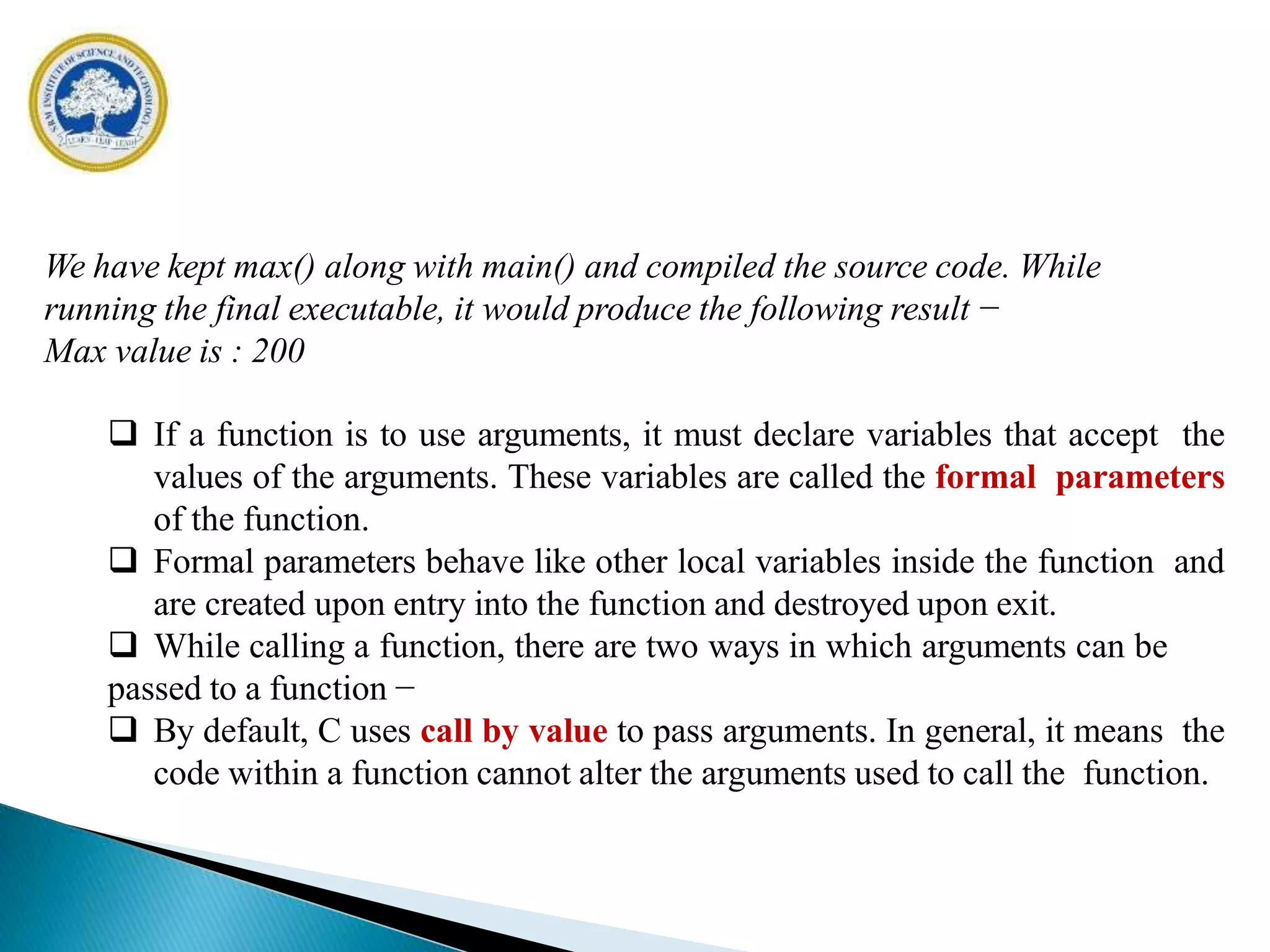 We have kept max() along with main() and compiled the source code. While
running the final executable, it would produce the following result −
Max value is : 200
 If a function is to use arguments, it must declare variables that accept the
values of the arguments. These variables are called the formal parameters
of the function.
 Formal parameters behave like other local variables inside the function and
are created upon entry into the function and destroyed upon exit.
 While calling a function, there are two ways in which arguments can be
passed to a function −
 By default, C uses call by value to pass arguments. In general, it means the
code within a function cannot alter the arguments used to call the function.
 