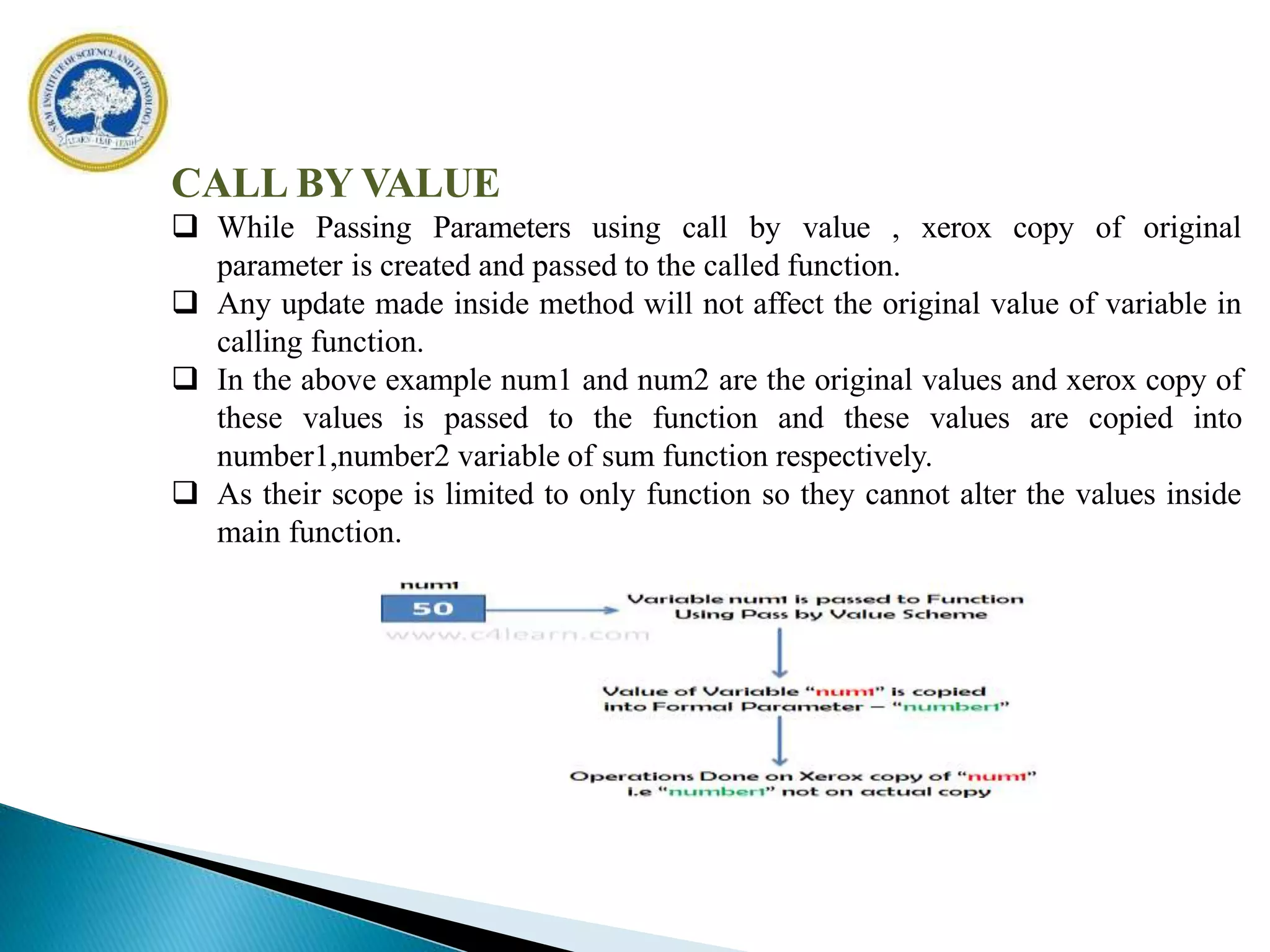 CALL BY VALUE
 While Passing Parameters using call by value , xerox copy of original
parameter is created and passed to the called function.
 Any update made inside method will not affect the original value of variable in
calling function.
 In the above example num1 and num2 are the original values and xerox copy of
these values is passed to the function and these values are copied into
number1,number2 variable of sum function respectively.
 As their scope is limited to only function so they cannot alter the values inside
main function.
 