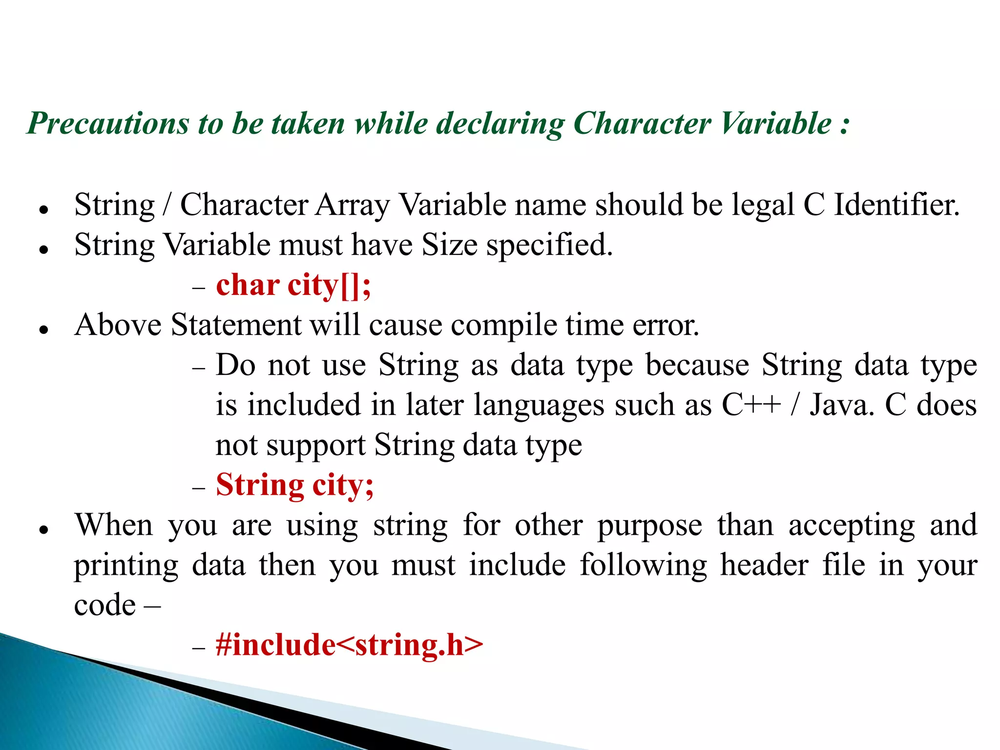 Precautions to be taken while declaring Character Variable :
 String / Character Array Variable name should be legal C Identifier.
 String Variable must have Size specified.
 char city[];
 Above Statement will cause compile time error.
 Do not use String as data type because String data type
is included in later languages such as C++ / Java. C does
not support String data type
 String city;
 When you are using string for other purpose than accepting and
printing data then you must include following header file in your
code –
 #include<string.h>
 