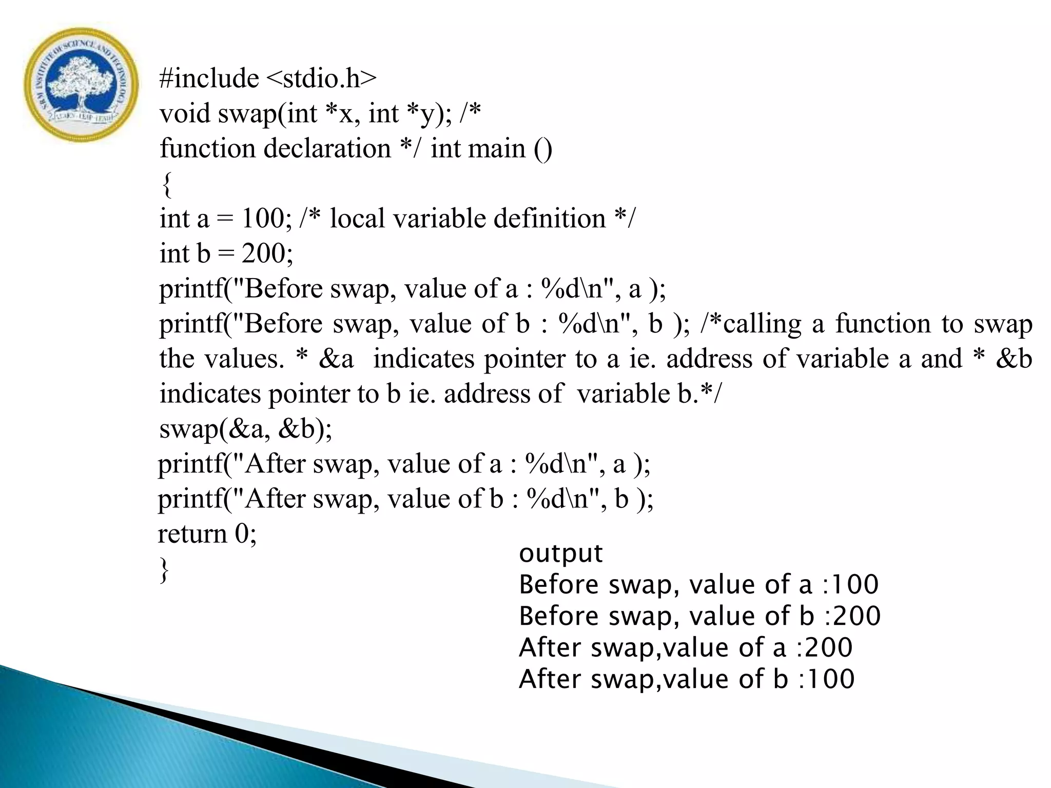 #include <stdio.h>
void swap(int *x, int *y); /*
function declaration */ int main ()
{
int a = 100; /* local variable definition */
int b = 200;
printf("Before swap, value of a : %dn", a );
printf("Before swap, value of b : %dn", b ); /*calling a function to swap
the values. * &a indicates pointer to a ie. address of variable a and * &b
indicates pointer to b ie. address of variable b.*/
swap(&a, &b);
printf("After swap, value of a : %dn", a );
printf("After swap, value of b : %dn", b );
return 0;
}
output
Before swap, value of a :100
Before swap, value of b :200
After swap,value of a :200
After swap,value of b :100
 